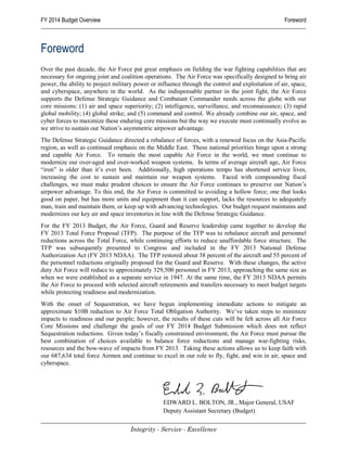 FY 2014 Budget Overview                                                                             Foreword



Foreword
Over the past decade, the Air Force put great emphasis on fielding the war fighting capabilities that are
necessary for ongoing joint and coalition operations. The Air Force was specifically designed to bring air
power, the ability to project military power or influence through the control and exploitation of air, space,
and cyberspace, anywhere in the world. As the indispensable partner in the joint fight, the Air Force
supports the Defense Strategic Guidance and Combatant Commander needs across the globe with our
core missions: (1) air and space superiority; (2) intelligence, surveillance, and reconnaissance; (3) rapid
global mobility; (4) global strike; and (5) command and control. We already combine our air, space, and
cyber forces to maximize these enduring core missions but the way we execute must continually evolve as
we strive to sustain our Nation’s asymmetric airpower advantage.
The Defense Strategic Guidance directed a rebalance of forces, with a renewed focus on the Asia-Pacific
region, as well as continued emphasis on the Middle East. These national priorities hinge upon a strong
and capable Air Force. To remain the most capable Air Force in the world, we must continue to
modernize our over-aged and over-worked weapon systems. In terms of average aircraft age, Air Force
“iron” is older than it’s ever been. Additionally, high operations tempo has shortened service lives,
increasing the cost to sustain and maintain our weapon systems. Faced with compounding fiscal
challenges, we must make prudent choices to ensure the Air Force continues to preserve our Nation’s
airpower advantage. To this end, the Air Force is committed to avoiding a hollow force; one that looks
good on paper, but has more units and equipment than it can support, lacks the resources to adequately
man, train and maintain them, or keep up with advancing technologies. Our budget request maintains and
modernizes our key air and space inventories in line with the Defense Strategic Guidance.
For the FY 2013 Budget, the Air Force, Guard and Reserve leadership came together to develop the
FY 2013 Total Force Proposal (TFP). The purpose of the TFP was to rebalance aircraft and personnel
reductions across the Total Force, while continuing efforts to reduce unaffordable force structure. The
TFP was subsequently presented to Congress and included in the FY 2013 National Defense
Authorization Act (FY 2013 NDAA). The TFP restored about 38 percent of the aircraft and 55 percent of
the personnel reductions originally proposed for the Guard and Reserve. With these changes, the active
duty Air Force will reduce to approximately 329,500 personnel in FY 2013, approaching the same size as
when we were established as a separate service in 1947. At the same time, the FY 2013 NDAA permits
the Air Force to proceed with selected aircraft retirements and transfers necessary to meet budget targets
while protecting readiness and modernization.
With the onset of Sequestration, we have begun implementing immediate actions to mitigate an
approximate $10B reduction to Air Force Total Obligation Authority. We’ve taken steps to minimize
impacts to readiness and our people; however, the results of these cuts will be felt across all Air Force
Core Missions and challenge the goals of our FY 2014 Budget Submission which does not reflect
Sequestration reductions. Given today’s fiscally constrained environment, the Air Force must pursue the
best combination of choices available to balance force reductions and manage war-fighting risks,
resources and the bow-wave of impacts from FY 2013. Taking these actions allows us to keep faith with
our 687,634 total force Airmen and continue to excel in our role to fly, fight, and win in air, space and
cyberspace.




                                                  EDWARD L. BOLTON, JR., Major General, USAF
                                                  Deputy Assistant Secretary (Budget)

                                    Integrity - Service - Excellence
 