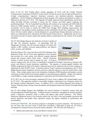 FY 2014 Budget Overview                                                                    Section 2: PBB


Some of the FY 2014 funded efforts include upgrading 28 B-52s with the Combat Network
Communication Technology (CONECT) system which will provide secure line-of-sight and beyond line-
of-sight communications, improved situational awareness and machine-to-machine retargeting
capabilities. The B-2 Defensive Management Systems program will continue development to achieve a
Milestone B decision in FY 2014. This upgrade will enable improved threat identification and location
while providing real-time re-routing to ensure the B-2 remains survivable against emerging and
proliferating threats. The Air Launched Cruise Missile will continue to be sustained until 2030 while the
follow-on LRSO program intends to reach a Milestone A decision in early FY 2014. Additional
investments will be made to sustain the ICBM force through 2030 including improvements and
replacements to the guidance system, propulsion system and ballistic missile fuze components. The Air
Force will also conduct studies to aid development of a ground-based strategic deterrence solution as a
follow-on to Minuteman III as directed by the 2010 Nuclear Posture Review. Additionally, the Air Force
will remain focused on human capital and carefully balance requirements for the Airmen of the nuclear
enterprise.
The FY 2014 Budget Request also funds the Air Force’s portion of
the B61 life extension program.        In partnership with the
Department of Energy, the life extension program will reduce the
number of B61 variants, overcome aging problems, and improve
safety, security, and reliability.
With the February 2011 entry-into-force of the New Strategic Arms
Reduction Treaty, the Air Force must implement a force structure
that provides for a safe, secure, and effective strategic deterrent
posture that remains within Treaty limits. Nuclear deterrence B-52H Stratofortress soars through
remains a critical mission with no margin for error. As long as sky at Minot Air Force Base
nuclear weapons exist, the Air Force is committed to meeting the President’s direction to maintain safe,
secure, and effective nuclear deterrence capabilities. The quantity of nuclear-capable bombers and
ICBMs comprising the bulk of the Nation’s deterrent force may be reduced as the Air Force continues to
implement the New START Treaty. Consistent with the Treaty’s protocols and obligations, the FY 2014
Budget Request funds compliance activities and force reduction options to meet the central limits of the
Treaty. These include actions such as the elimination of phantom ICBM launchers and bombers, and the
conversion of some B-52Hs from nuclear-capable to conventional-only capability. Further, the transition
of all ICBMs to a single warhead configuration is required by the 2010 Nuclear Posture Review.
In FY 2013, the Air Force developed a dedicated NC3 Issue Team to address NC3-related budget issues
for FY 2014. This approach resulted in successfully funding a replacement Low Frequency system for
the National Airborne Operations Center. In addition, NC3 is now allotted dedicated time during all
Nuclear Working Group, Nuclear Issues Resolution and Integration Board and Nuclear Oversight Board
meetings.
The FY 2014 Budget Request also highlights two critical elements of America's nuclear triad and
forward-deployed extended deterrence. Looking forward, continuing to strengthen the nuclear enterprise
entails a long-term, systematic effort to refine, and improve upon earlier initiatives. The Nuclear
Deterrence Operations Service Core Function reflects the Air Force’s firm and steadfast conviction that
nuclear deterrence and global strike operations require the highest standards of performance and
accountability.
Charting Our Flight Path: The Air Force continues to strengthen its nuclear enterprise. The Secretary of
the Air Force and Air Force Chief of Staff have articulated a flight path to guide the Air Force’s
commitment to sustained success across the nuclear enterprise. The Air Force will continue to:
       Operate and sustain safe, secure and effective nuclear forces.

                                    Integrity - Service - Excellence                                  35
 