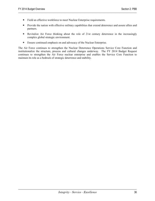 FY 2014 Budget Overview                                                                     Section 2: PBB


      Field an effective workforce to meet Nuclear Enterprise requirements.
      Provide the nation with effective military capabilities that extend deterrence and assure allies and
       partners.
      Revitalize Air Force thinking about the role of 21st century deterrence in the increasingly
       complex global strategic environment.
      Ensure continued emphasis on and advocacy of the Nuclear Enterprise.
The Air Force continues to strengthen the Nuclear Deterrence Operations Service Core Function and
institutionalize the structure, process and cultural changes underway. The FY 2014 Budget Request
continues to strengthen the Air Force nuclear enterprise and enables the Service Core Function to
maintain its role as a bedrock of strategic deterrence and stability.




                                   Integrity - Service - Excellence                                     36
 