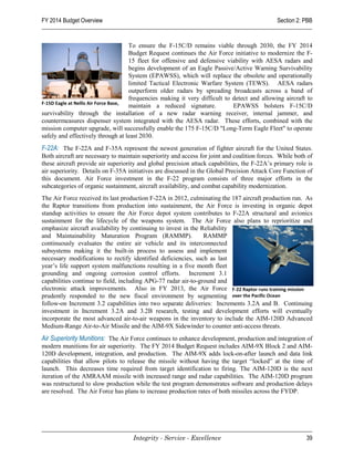 FY 2014 Budget Overview                                                                       Section 2: PBB


                                      To ensure the F-15C/D remains viable through 2030, the FY 2014
                                      Budget Request continues the Air Force initiative to modernize the F-
                                      15 fleet for offensive and defensive viability with AESA radars and
                                      begins development of an Eagle Passive/Active Warning Survivability
                                      System (EPAWSS), which will replace the obsolete and operationally
                                      limited Tactical Electronic Warfare System (TEWS). AESA radars
                                      outperform older radars by spreading broadcasts across a band of
                                      frequencies making it very difficult to detect and allowing aircraft to
F-15D Eagle at Nellis Air Force Base,
                                      maintain a reduced signature.           EPAWSS bolsters F-15C/D
survivability through the installation of a new radar warning receiver, internal jammer, and
countermeasures dispenser system integrated with the AESA radar. These efforts, combined with the
mission computer upgrade, will successfully enable the 175 F-15C/D "Long-Term Eagle Fleet" to operate
safely and effectively through at least 2030.
F-22A: The F-22A and F-35A represent the newest generation of fighter aircraft for the United States.
Both aircraft are necessary to maintain superiority and access for joint and coalition forces. While both of
these aircraft provide air superiority and global precision attack capabilities, the F-22A’s primary role is
air superiority. Details on F-35A initiatives are discussed in the Global Precision Attack Core Function of
this document. Air Force investment in the F-22 program consists of three major efforts in the
subcategories of organic sustainment, aircraft availability, and combat capability modernization.
The Air Force received its last production F-22A in 2012, culminating the 187 aircraft production run. As
the Raptor transitions from production into sustainment, the Air Force is investing in organic depot
standup activities to ensure the Air Force depot system contributes to F-22A structural and avionics
sustainment for the lifecycle of the weapons system. The Air Force also plans to reprioritize and
emphasize aircraft availability by continuing to invest in the Reliability
and Maintainability Maturation Program (RAMMP).                 RAMMP
continuously evaluates the entire air vehicle and its interconnected
subsystems making it the built-in process to assess and implement
necessary modifications to rectify identified deficiencies, such as last
year’s life support system malfunctions resulting in a five month fleet
grounding and ongoing corrosion control efforts. Increment 3.1
capabilities continue to field, including APG-77 radar air-to-ground and
electronic attack improvements. Also in FY 2013, the Air Force F-22 Raptor runs training mission
prudently responded to the new fiscal environment by segmenting over the Pacific Ocean
follow-on Increment 3.2 capabilities into two separate deliveries: Increments 3.2A and B. Continuing
investment in Increment 3.2A and 3.2B research, testing and development efforts will eventually
incorporate the most advanced air-to-air weapons in the inventory to include the AIM-120D Advanced
Medium-Range Air-to-Air Missile and the AIM-9X Sidewinder to counter anti-access threats.
Air Superiority Munitions: The Air Force continues to enhance development, production and integration of
modern munitions for air superiority. The FY 2014 Budget Request includes AIM-9X Block 2 and AIM-
120D development, integration, and production. The AIM-9X adds lock-on-after launch and data link
capabilities that allow pilots to release the missile without having the target “locked” at the time of
launch. This decreases time required from target identification to firing. The AIM-120D is the next
iteration of the AMRAAM missile with increased range and radar capabilities. The AIM-120D program
was restructured to slow production while the test program demonstrates software and production delays
are resolved. The Air Force has plans to increase production rates of both missiles across the FYDP.




                                    Integrity - Service - Excellence                                      39
 