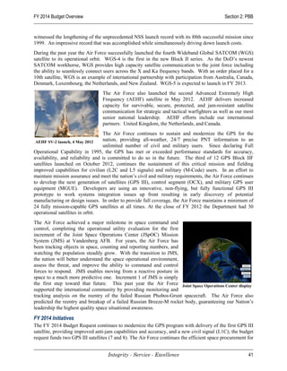 FY 2014 Budget Overview                                                                      Section 2: PBB


witnessed the lengthening of the unprecedented NSS launch record with its 88th successful mission since
1999. An impressive record that was accomplished while simultaneously driving down launch costs.
During the past year the Air Force successfully launched the fourth Wideband Global SATCOM (WGS)
satellite to its operational orbit. WGS-4 is the first in the new Block II series. As the DoD’s newest
SATCOM workhorse, WGS provides high capacity satellite communication to the joint force including
the ability to seamlessly connect users across the X and Ka frequency bands. With an order placed for a
10th satellite, WGS is an example of international partnership with participation from Australia, Canada,
Denmark, Luxembourg, the Netherlands, and New Zealand. WGS-5 is expected to launch in FY 2013.
                                 The Air Force also launched the second Advanced Extremely High
                                 Frequency (AEHF) satellite in May 2012. AEHF delivers increased
                                 capacity for survivable, secure, protected, and jam-resistant satellite
                                 communication for strategic and tactical warfighters as well as our most
                                 senior national leadership. AEHF efforts include our international
                                 partners: United Kingdom, the Netherlands, and Canada.
                                  The Air Force continues to sustain and modernize the GPS for the
 AEHF SV-2 launch, 4 May 2012
                                  nation, providing all-weather, 24/7 precise PNT information to an
                                  unlimited number of civil and military users. Since declaring Full
Operational Capability in 1995, the GPS has met or exceeded performance standards for accuracy,
availability, and reliability and is committed to do so in the future. The third of 12 GPS Block IIF
satellites launched on October 2012, continues the sustainment of this critical mission and fielding
improved capabilities for civilian (L2C and L5 signals) and military (M-Code) users. In an effort to
maintain mission assurance and meet the nation’s civil and military requirements, the Air Force continues
to develop the next generation of satellites (GPS III), control segment (OCX), and military GPS user
equipment (MGUE). Developers are using an innovative, non-flying, but fully functional GPS III
prototype to work systems integration issues up front resulting in early discovery of potential
manufacturing or design issues. In order to provide full coverage, the Air Force maintains a minimum of
24 fully mission-capable GPS satellites at all times. At the close of FY 2012 the Department had 30
operational satellites in orbit.
The Air Force achieved a major milestone in space command and
control, completing the operational utility evaluation for the first
increment of the Joint Space Operations Center (JSpOC) Mission
System (JMS) at Vandenberg AFB. For years, the Air Force has
been tracking objects in space, counting and reporting numbers, and
watching the population steadily grow. With the transition to JMS,
the nation will better understand the space operational environment,
assess the threat, and improve the ability to command and control
forces to respond. JMS enables moving from a reactive posture in
space to a much more predictive one. Increment 1 of JMS is simply
the first step toward that future. This past year the Air Force Joint Space Operations Center display
supported the international community by providing monitoring and
tracking analysis on the reentry of the failed Russian Phobos-Grunt spacecraft. The Air Force also
predicted the reentry and breakup of a failed Russian Breeze-M rocket body, guaranteeing our Nation’s
leadership the highest quality space situational awareness.

FY 2014 Initiatives
The FY 2014 Budget Request continues to modernize the GPS program with delivery of the first GPS III
satellite, providing improved anti-jam capabilities and accuracy, and a new civil signal (L1C); the budget
request funds two GPS III satellites (7 and 8). The Air Force continues the efficient space procurement for


                                    Integrity - Service - Excellence                                    41
 