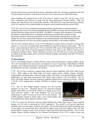 FY 2014 Budget Overview                                                                            Section 2: PBB


ground transmissions are protected from enemy exploitation while also seamlessly integrating with Joint
Terminal Attack Controllers via the Remotely Operated Video Enhanced Receiver (ROVER) system.

After completing the transition from A-10A to the newer C model in June 2011, the Air Force, in FY
2012, continued to take delivery of wings from the Wing Replacement Program (WRP). WRP will
replace old wings that are not economically reparable, with brand new wings manufactured by Boeing.
Up to 283 wing sets will be replaced under this program, which extends beyond the current FYDP.

In FY 2012, the Air Force continued developmental testing of preferred air-to-ground munitions,
completed critical Joint Air-to-Surface Standoff Missile (JASSM) test firings, and will complete final
system refinement, design and test of the MOP. The MOP is a weapon system designed to accomplish
the difficult, complicated mission of reaching and destroying our adversaries' weapons of mass
destruction located in well protected facilities. It is more powerful than its predecessor, the BLU-109.
Finally, the Air Force continued development of the second increment of the Small Diameter Bomb
(SDB) providing the Air Force even greater capability and flexibility in all weather conditions.
The Air Force continues delivery of the F-35A Lightning II at Eglin AFB to increase its training fleet
capacity so it can meet increasing pilot and maintenance personnel production requirements. The Air
Force is also preparing for delivery of F-35As to Edwards AFB as part of the Operational Test fleet, to
Nellis AFB as part of the Force Development Evaluation fleet, and to Luke AFB for stand up of its
second pilot training location. While continuing to increase its F-35A fleet, the Air Force also continues
to modernize the legacy fighter fleet to maintain sufficient capability and capacity until the F-35A fleet is
fully operational.

FY 2014 Initiatives
The FY 2014 Budget Request in Global Precision Attack funds modernization of legacy fighters, the B-
1B, F-35A development and procurement, development of a new Long Range Strike-Bomber (LRS-B)
capability, and continued investment in preferred air-to-ground munitions. As a whole, the adjustments
described below provide a sustainable, relevant fleet.
F-15E: The Air Force continues to support future precision attack capabilities with AESA radars for the
F-15E. AESA radars on the Strike Eagle will ensure weapon system viability, improve reliability,
maintainability and performance, while providing a robust, all-weather, air-to-ground targeting capability.
Additionally, the agile beam transmissions from AESA radars improve F-15E survivability. The Air
Force will further enhance electronic protection capabilities against newer surface-to-air threats. Like the
F-15C/D, F-15E modernization includes EPAWSS to promote aircraft survivability against modern
threats.
F-16: The FY 2014 Budget Request continues two life extension
programs for the F-16: Structural Service Life Extension Program
(SLEP) and CAPES; F-16 SLEP & CAPES are a bridge to the F-35A.
SLEP activities include a full scale durability test and structural
modifications to add 8-10 years of service life to each airframe. The
CAPES upgrades include an AESA radar, a new cockpit display, data
link enhancements, and an improved defensive suite.                   F-16 Crews Chiefs execute hot pit
                                                                             refueling technique
F-35A: To counter the anti-access and area denial challenge the United States faces in many potential
theaters, the Air Force is procuring the F-35A Lightning II. This aircraft is will provide significant
capability gains over the legacy aircraft it will replace. The aircraft benefits from stealth technology and
its one engine will provide more power than the two engines used in the Euro fighter or the F-18. The
aircraft holds its weapons inside versus on pylons, improving stealth and maneuverability. The FY 2014
Budget Request includes funding for the continued development of the F-35A weapon system and


                                    Integrity - Service - Excellence                                          46
 
