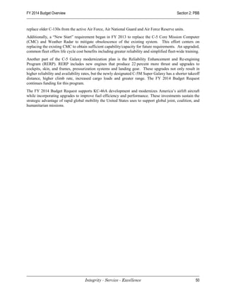 FY 2014 Budget Overview                                                                        Section 2: PBB


replace older C-130s from the active Air Force, Air National Guard and Air Force Reserve units.
Additionally, a “New Start” requirement began in FY 2013 to replace the C-5 Core Mission Computer
(CMC) and Weather Radar to mitigate obsolescence of the existing system. This effort centers on
replacing the existing CMC to obtain sufficient capability/capacity for future requirements. An upgraded,
common fleet offers life cycle cost benefits including greater reliability and simplified fleet-wide training.
Another part of the C-5 Galaxy modernization plan is the Reliability Enhancement and Re-engining
Program (RERP). RERP includes new engines that produce 22 percent more thrust and upgrades to
cockpits, skin, and frames, pressurization systems and landing gear. These upgrades not only result in
higher reliability and availability rates, but the newly designated C-5M Super Galaxy has a shorter takeoff
distance, higher climb rate, increased cargo loads and greater range. The FY 2014 Budget Request
continues funding for this program.
The FY 2014 Budget Request supports KC-46A development and modernizes America’s airlift aircraft
while incorporating upgrades to improve fuel efficiency and performance. These investments sustain the
strategic advantage of rapid global mobility the United States uses to support global joint, coalition, and
humanitarian missions.




                                     Integrity - Service - Excellence                                      50
 