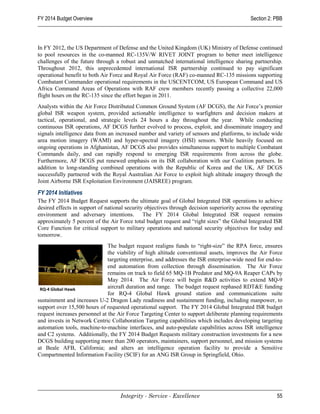 FY 2014 Budget Overview                                                                      Section 2: PBB




In FY 2012, the US Department of Defense and the United Kingdom (UK) Ministry of Defense continued
to pool resources in the co-manned RC-135V/W RIVET JOINT program to better meet intelligence
challenges of the future through a robust and unmatched international intelligence sharing partnership.
Throughout 2012, this unprecedented international ISR partnership continued to pay significant
operational benefit to both Air Force and Royal Air Force (RAF) co-manned RC-135 missions supporting
Combatant Commander operational requirements in the USCENTCOM, US European Command and US
Africa Command Areas of Operations with RAF crew members recently passing a collective 22,000
flight hours on the RC-135 since the effort began in 2011.
Analysts within the Air Force Distributed Common Ground System (AF DCGS), the Air Force’s premier
global ISR weapon system, provided actionable intelligence to warfighters and decision makers at
tactical, operational, and strategic levels 24 hours a day throughout the year. While conducting
continuous ISR operations, AF DCGS further evolved to process, exploit, and disseminate imagery and
signals intelligence data from an increased number and variety of sensors and platforms, to include wide
area motion imagery (WAMI) and hyper-spectral imagery (HSI) sensors. While heavily focused on
ongoing operations in Afghanistan, AF DCGS also provides simultaneous support to multiple Combatant
Commands daily, and can rapidly respond to emerging ISR requirements from across the globe.
Furthermore, AF DCGS put renewed emphasis on its ISR collaboration with our Coalition partners. In
addition to long-standing combined operations with the Republic of Korea and the UK, AF DCGS
successfully partnered with the Royal Australian Air Force to exploit high altitude imagery through the
Joint Airborne ISR Exploitation Environment (JAISREE) program.

FY 2014 Initiatives
The FY 2014 Budget Request supports the ultimate goal of Global Integrated ISR operations to achieve
desired effects in support of national security objectives through decision superiority across the operating
environment and adversary intentions. The FY 2014 Global Integrated ISR request remains
approximately 5 percent of the Air Force total budget request and “right sizes” the Global Integrated ISR
Core Function for critical support to military operations and national security objectives for today and
tomorrow.
                               The budget request realigns funds to “right-size” the RPA force, ensures
                               the viability of high altitude conventional assets, improves the Air Force
                               targeting enterprise, and addresses the ISR enterprise-wide need for end-to-
                               end automation from collection through dissemination. The Air Force
                               remains on track to field 65 MQ-1B Predator and MQ-9A Reaper CAPs by
                               May 2014. The Air Force will begin R&D activities to extend MQ-9
 RQ-4 Global Hawk              aircraft duration and range. The budget request rephased RDT&E funding
                               for RQ-4 Global Hawk ground station and communications suite
sustainment and increases U-2 Dragon Lady readiness and sustainment funding, including manpower, to
support over 15,500 hours of requested operational support. The FY 2014 Global Integrated ISR budget
request increases personnel at the Air Force Targeting Center to support deliberate planning requirements
and invests in Network Centric Collaboration Targeting capabilities which includes developing targeting
automation tools, machine-to-machine interfaces, and auto-populate capabilities across ISR intelligence
and C2 systems. Additionally, the FY 2014 Budget Requests military construction investments for a new
DCGS building supporting more than 200 operators, maintainers, support personnel, and mission systems
at Beale AFB, California; and alters an intelligence operation facility to provide a Sensitive
Compartmented Information Facility (SCIF) for an ANG ISR Group in Springfield, Ohio.




                                    Integrity - Service - Excellence                                     55
 