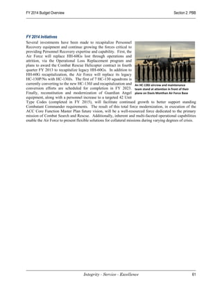 FY 2014 Budget Overview                                                                      Section 2: PBB




FY 2014 Initiatives
Several investments have been made to recapitalize Personnel
Recovery equipment and continue growing the forces critical to
providing Personnel Recovery expertise and capability. First, the
Air Force will replace HH-60Gs lost through operations and
attrition, via the Operational Loss Replacement program and
plans to award the Combat Rescue Helicopter contract in fourth
quarter FY 2013 to recapitalize legacy HH-60Gs. In addition to
HH-60G recapitalization, the Air Force will replace its legacy
HC-130P/Ns with HC-130Js. The first of 7 HC-130 squadrons is
currently converting to the new HC-130J and recapitalization and An HC-130J aircrew and maintenance
conversion efforts are scheduled for completion in FY 2023. team stand at attention in front of their
Finally, reconstitution and modernization of Guardian Angel plane on Davis Monthan Air Force Base
equipment, along with a personnel increase to a targeted 42 Unit
Type Codes (completed in FY 2015), will facilitate continued growth to better support standing
Combatant Commander requirements. The result of this total force modernization, in execution of the
ACC Core Function Master Plan future vision, will be a well-resourced force dedicated to the primary
mission of Combat Search and Rescue. Additionally, inherent and multi-faceted operational capabilities
enable the Air Force to present flexible solutions for collateral missions during varying degrees of crisis.




                                    Integrity - Service - Excellence                                     61
 