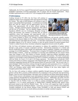 FY 2014 Budget Overview                                                                       Section 2: PBB


Additionally, the Air Force signed 30 International Cooperative Research, Development, and Acquisition
(ICRD&A) agreements involving partnerships with 18 nations and one NATO organization. These
ICRD&A agreements have a value of $17.1B, leveraging $4.4B in partner contributions.

FY 2014 Initiatives
Looking forward to FY 2014, the Air Force will continue to
emphasize deeper levels of language skills and regional knowledge
for Airmen. The cadre of RAS program will continue to grow in
order to meet global RAS requirements. A combination of certified
RAS and “best fit” officers will fill approximately 283 of 320
billets with approximately 190 of these officers working in-
country. Through continued program management, PAS officers
will fill 265 of 310 billets. The two Mobility Support Advisory
Squadrons (MSAS) and two Contingency Response Groups in
Guam and Germany will continue to develop their air advisor Political-Military Affairs Strategist (PAS)
capabilities along with language and region-specific skills to is interviewed by national media after
                                                                      observing local elections in The Gambia
conduct training and exchanges with partner nations. Additionally,
U.S. Airmen assigned to NATO Air Training Command-Afghanistan will provide valuable training
assistance to the nascent Afghan Air Force, while continuing to increase the Afghans’ ability to become a
self-sustaining force and support the rule of law. To meet these requirements, the Air Force is increasing
throughput capacity of its Air Advisor Academy to meet the greater demand for general purpose force
Airmen to conduct Security Force Assistance and partner engagement missions across the globe.
The Air Force will dedicate resources and manpower to enhance the capabilities of partner nations
through a wide variety of security cooperation activities. International cooperation on a Search and
Rescue (SAR/GPS) project with Canada will significantly improve capability, reliability, and worldwide
coverage of civil SAR capabilities. The project aims to integrate 24 Canadian SAR repeaters onto USAF
GPS III Space Vehicles. USAF has committed to re-locating and establishing the US owned C-band
radar from Antigua to H.E. Holt Station in Western Australia; improving southern hemisphere space
situational awareness and bolstering our strong space partnership with Australia. The USAF will provide
support to a ten-member aviation detachment (AV-DET) in Poland to strengthen our working relationship
with the Polish Air Force’s F-16 and C-130 flying operations. The detachment will provide USAF
training and military-to-military engagement with Poland through the use of rotational USAF aircraft and
continuous engagement between the AV-Det and the Polish AF across the FYDP. The US role in the 12-
nation Strategic Airlift Consortium continues through the operation and sustainment of 3 C-17 aircraft at
Papa AB, Hungary. This consortium enables a unique fully operational force of 3 C-17s to meet both
USAF and European partner global airlift requirements. Fielding of the Joint Strike Fighter will
strengthen partnerships with key allies.
The Air force will continue to enhance coalition capability through training and exercises. Coalition
partners will be able to increase combat proficiency by continuing to train on Nevada Test and Training
Ranges, Utah Test and Training Ranges, and ranges such as Goldwater and White Sands Missile Range in
FY14. Partner aircrews will continue to get vital training for large force employment and high end major
combat operations through RED FLAG and GREEN FLAG exercises. Additionally, the USAF will train
NATO fighter pilots through the Euro NATO Joint Jet Pilot Training program. The USAF will continue
to fund the Gulf Air Warfare Center in an effort to continue developing regional coalition partners’
capabilities; 6 of 14 nations participating in OPERATION UNIFIED PROTECTOR against Libya
previously trained at the Gulf Air Warfare Center. The Air Force will expand the Center to include
training in Integrated Air and Missile Defense. United States Air Forces Europe (USAFE) will establish the
European Integrated Air and Missile Defense Center (EIAMDC) to train and educate USAFE and
international partner personnel on missile defense procedures to include simulated wargames.




                                    Integrity - Service - Excellence                                      64
 