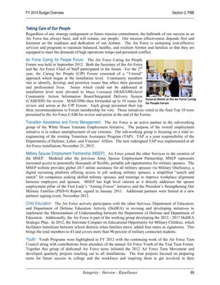 FY 2014 Budget Overview                                                                      Section 2: PBB


Taking Care of Our People
Regardless of any strategy realignment or future mission commitment, the hallmark of our success as an
Air Force has always been, and will remain, our people. Our mission effectiveness depends first and
foremost on the readiness and dedication of our Airmen. The Air Force is sustaining cost-effective
services and programs to maintain balanced, healthy, and resilient Airmen and families so that they are
equipped to meet the demands of high operations tempo and persistent conflict.
Air Force Caring for People Forum: The Air Force Caring for People
Forum was held in September 2012. Both the Secretary of the Air Force
and the Air Force Chief of Staff participated in the forum. For the 2nd
year, the Caring for People (CfP) Forum consisted of a “3-tiered”
approach which began at the installation level. Community members
met to identify, develop, and prioritize issues that affect their personal
and professional lives. Issues which could not be addressed at
installation level were elevated to Major Command (MAJCOM)-level
Community Action Information Board/Integrated Delivery System
(CAIB/IDS) for review. MAJCOMs then forwarded up to 10 issues for General Welsh at the Air Force Caring
                                                                           for People Forum
review and action at the CfP Forum. Each group presented their top
three recommendations to Forum membership for vote. Those initiatives voted in the final Top 10 were
presented to the Air Force CAIB for review and action at the end of the Forum.
Transition Assistance and Force Management: The Air Force is an active partner in the sub-working
group of the White House Veterans Employment Initiative. The purpose of the overall employment
initiative is to reduce unemployment of our veterans. The sub-working group is focusing on a total re-
engineering of the existing Transition Assistance Program (TAP). TAP is a joint responsibility of the
Departments of Defense, Labor, and Veterans’ Affairs. The new redesigned TAP was implemented at all
Air Force installations November 21, 2012.
Military Spouse Employment Partnership (MSEP): Air Force joined the other Services in the creation of
the MSEP. Modeled after the previous Army Spouse Employment Partnership, MSEP represents
increased access to potentially thousands of flexible, portable job opportunities for military spouses. The
MSEP website provides global 24-7 online assistance for all military spouses via Military OneSource, a
digital recruiting platform offering access to job seeking military spouses, a simplified “search and
match” for companies seeking skilled military spouses, and trainings to improve workplace alignment
between employers and spouses. MSEP has high level interest as it directly addresses the spouse
employment pillar of the First Lady’s “Joining Forces” initiative and the President’s Strengthening Our
Military Families (PSD-9) Report, signed in January 2011. Additional partners were hosted at a new
partners signing event, November 2012.
Child Education: The Air Force actively participates with the other Services, Department of Education,
and Department of Defense Education Activity (DoDEA) in revising and developing initiatives to
implement the Memorandum of Understanding between the Department of Defense and Department of
Education. Additionally, the Air Force is part of the working group developing the 2012 - 2017 DoDEA
Strategic Plan. In 2012, the Interstate Compact on Educational Opportunity for Military Children, which
facilitates transitions between school districts when families move, added four states as signatories. This
brings the total members to 43 and covers more than 90 percent of military connected students.
Youth: Youth Programs were highlighted in FY 2012 with the continuing work of the Air Force Teen
Council along with contributions from attendees of the annual Air Force Youth of the Year Teen Forum.
Together this group of dedicated Air Force teens initiated the 2012 Air Force Teen Movement and
developed quarterly projects reaching out to all installations. The four projects focused on preparing
teens for future success in college and the workforce and inspiring them to get involved in their


                                    Integrity - Service - Excellence                                    69
 