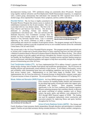 FY 2014 Budget Overview                                                                          Section 2: PBB


decompression training event. DTC satisfaction ratings are consistently above 90 percent. Research
tying together medical utilization and Post-Deployment Health Reassessment responses, in comparison
with a control group, demonstrates that individuals who attended the DTC reported lower levels of
alcohol usage, fewer reported Post Traumatic Stress symptoms, and less conflict with others.
Wounded Warriors: The Air Force is highly committed to the
Wounded Warrior Program that ensures access to medical and
rehabilitation treatments for the ill and wounded. This service
is provided with two very distinct entities. The first is the Air
Force Warrior and Survivor Care Division. This division is
dedicated to providing Airmen and families with
comprehensive non-clinical care. This care network provides
dedicated Recovery Care Coordinator coverage from the
moment Air Force Casualty reports an Airman in Seriously
                                                                  Air Force Team during opening ceremony of
Injured or Very Seriously Injured status. Care is constantly Warrior Games at Colorado Springs, CO
improving as the service continues to build a culture of
understanding and concern for wounded, ill and injured Airmen. The program manager and 42 Recovery
Care Coordinators continue to provide exceptional service to our wounded warriors across the continental
United States, PACAF and USAFE.
The second entity is the Air Force Wounded Warrior program. This program provides personalized care
to Airman with a combat and or hostile-related illness or injury requiring long-term care that will require
a Medical Evaluation Board or Physical Evaluation Board to determine their fitness for duty. This critical
program continues to provide support and advocacy throughout the Airman's recovery and if retention is
not feasible, the Non-Medical Care Managers will ensure wounded warriors and their families/caregivers
receive professional, individualized guidance and support to help them successfully navigate the complex
process of transitioning out of the Air Force.
Food Transformation Initiative (FTI): Air Force implemented the FTI to address Airmen’s concerns with
dining facility closings, lack of healthy food options and insufficient operating hours. The FTI focuses on
building efficient and operationally sound methods to feed Airmen. It will enhance food quality, variety
and availability while maintaining home base and warfighting capabilities and saving the Air Force on
food service contract costs. Implementation at six pilot bases began in October 2010. Since
implementation, the Air Force has achieved a 29 percent increase in dining facility customer counts and a
53 percent increase in hours of operation. The next portfolio of bases will implement FTI in Spring 2013.
Morale, Welfare and Recreation (MWR) Programs: Air Force MWR programs are a key component of Air
                                              Force resources for building healthy families and communities
                                              by providing high quality recreational outlets that support units,
                                              individuals and families.         These programs contribute
                                              significantly to the Air Force readiness and retention equation.
                                              Mission sustaining programs that contribute directly to physical
                                              and mental well-being of military members such as fitness
                                              centers, lap pools, sports, and athletics, were enhanced in FY
                                              2012 through DOD financial support of $30M. The funding
                                              was used for equipment replacement, minor construction and
                                              renovation projects for improving fitness and sports facilities
Airmen take the trail during monthly Warfit   throughout the Air Force.
Run at Schriever Air Force Base, CO
                                          Airman & Family Readiness Centers (A&FRC): The Airman and
Family Readiness Center promotes family preparedness through education and participation in readiness
support. Families are provided assistance during extended absences of the military member, emergencies,


                                         Integrity - Service - Excellence                                    71
 