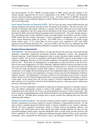 FY 2014 Budget Overview                                                                        Section 2: PBB


and natural disasters. In 2012 A&FRCs provided support to 700K Airmen and their families as the
military member supported the Air Force in deployments to the AOR; 1.7M assists with Relocation
Services, financial readiness and personal work life issues. Air Force operates 82 A&FRCs around the
world to include a Center staffed by deployed civilians, Military Family Life Counselor and a Readiness
NCO at Al Udeid, Qatar.
Sexual Assault Prevention and Response (SAPR): The Air Force has built a sound SAPR education and
training foundation and currently provides an hour of training for all members. The last two years, have
focused on Bystander Intervention Training as a primary prevention effort and service-wide training
which was completed in Sep 2012 along with the distribution of the Wing Commander’s SAPR Guide,
developed by SMEs and current Wing Commanders and Command Chiefs. The guide includes statistics,
facts and talking points to help installation leaders encourage healthy conversations with their Airmen.
SAPR utilized the Unit Climate Assessment, a known commander’s management tool, to proactively
assess climate dimensions within our purview. The SAPR survey is evolutionary to include current
human relation topics. 17,717 Active Duty Air Force surveys were completed in 2012 with SAPR
questions received between May-Sep 2012. Air Force SAPR is the first Service to implement the DoD
Defense Sexual Assault Incident Database (DSAID) to streamline data collection efforts and reporting.

Business Process Improvements
Audit Readiness: The Chief Financial Officers’ Act provides direction for achieving a clean audit through
leadership commitment, modernized government financial management systems, and strengthened
financial reporting. Sound financial management helps to ensure maximum combat capability for each
taxpayer’s dollar. The Air Force is committed to achieving the SECDEF’s goal for audit readiness on the
statement of Budgetary Resources in 2014 and full compliance with legislative requirements for a clean
audit by 2017. These goals are challenging for an organization as large and diverse as the Air Force,
however the strong engagement of Air Force leadership, additional financial resources provided in recent
years, and a focus on fielding effective financial systems, will help achieve it. Over the last two years, the
Air Force has made real progress towards audit readiness, receiving clean opinions on two important
components of our budget and accounting processes from independent public accounting firms and five
components of our existence and completeness of mission critical assets from the Department of Defense
Inspector General. The Department is focusing its efforts on the information most relevant to decision
makers and the Air Force Financial Improvement Plan is closely aligned with the DoD strategy to achieve
a clean audit. In the coming years, the Air Force expects it will have independent auditors examine the
audit readiness of its inventories, base-level funds distribution process, civilian pay process, military pay
processes, and among other areas.
The entire Air Force leadership is committed to improving its business processes to eliminate excessive
costs and enhance management controls to achieve audit readiness. Efficiencies and audit readiness
complement each other and the Air Force is investing significant recourses to achieve these goals. The
Service recently extended deployment of the Defense Enterprise Account Management System (DEAMS)
at Scott AFB, IL. DEAMS allows multiple users to access common data reducing data entry time and
enhancing audit readiness.
Recapture Acquisition Excellence: The Air Force continues to deliver superior weapons systems to meet a
dynamic international environment marked by security challenges of unprecedented diversity. Air and
space systems’ extended operational lifetimes testify to superior capabilities of our country’s industries
and the Air Force acquisition community’s ability to manage systems development, delivery, and
sustainment. The United States and its allies benefit from these extended lifetimes, but there are also
associated challenges which require concerted stakeholder effort to justify needs, provide resources, and
deliver capabilities. The Air Force is addressing challenges through a high-level focus on the acquisition
community, who is responsible for delivering air, space, and cyberspace capabilities. These focus areas


                                     Integrity - Service - Excellence                                      72
 