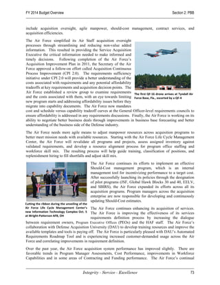 FY 2014 Budget Overview                                                                             Section 2: PBB


include acquisition oversight, agile manpower, should-cost management, contract services, and
acquisition efficiencies.
The Air Force simplified its Air Staff acquisition oversight
processes through streamlining and reducing non-value added
information. This resulted in providing the Service Acquisition
Executive the critical information needed to make informed and
timely decisions. Following completion of the Air Force’s
Acquisition Improvement Plan in 2011, the Secretary of the Air
Force approved a follow-on effort called Acquisition Continuous
Process Improvement (CPI 2.0). The requirements sufficiency
initiative under CPI 2.0 will provide a better understanding of the
costs associated with requirements and any potential affordability
tradeoffs at key requirements and acquisition decision points. The
Air Force established a review group to examine requirements The first QF-16 drone arrives at Tyndall Air
and the costs associated with them, with an eye towards limiting Force Base, Fla., escorted by a QF-4
new program starts and addressing affordability issues before they
migrate into capability documents. The Air Force now mandates
cost and schedule versus capability tradeoff curves at the General Officer-level requirements councils to
ensure affordability is addressed in any requirements discussions. Finally, the Air Force is working on its
ability to negotiate better business deals through improvements in business base forecasting and better
understanding of the business side of the Defense industry.
The Air Force needs more agile means to adjust manpower resources across acquisition programs to
better meet mission needs with available resources. Starting with the Air Force Life Cycle Management
Center, the Air Force will revalidate all programs and projects, assess assigned inventory against
validated requirements, and develop a resource alignment process for program office staffing and
workforce skill mix. The resulting process will help guide training, classification of positions, and
replenishment hiring to fill shortfalls and adjust skill mix.
                                                 The Air Force continues its efforts to implement an effective
                                                 Should-Cost management program, which is an internal
                                                 management tool for incentivizing performance to a target cost.
                                                 After successfully launching its policies through the designation
                                                 of pilot programs (JSF, Global Hawk Blocks 30 and 40, EELV,
                                                 and SBIRS), the Air Force expanded its efforts across all its
                                                 acquisition programs. Program managers across the acquisition
                                                 enterprise are now responsible for developing and continuously
                                                 updating Should-Cost estimates.
Cutting the ribbon during the unveiling of the
Air Force Life Cycle Management Center’s The Air Force continues enhancing its acquisition of services.
new Information Technology Complex Oct. 5The Air Force is improving the effectiveness of its services
at Wright-Patterson AFB, OH
                                         requirements definition process by increasing the dialogue
between requirement owners, Program Executive Offices (PEOs) and the HAF staff. The Air Force’s
collaboration with Defense Acquisition University (DAU) to develop training resources and improve the
available templates and tools is paying off. The Air Force is particularly pleased with DAU’s Automated
Requirements Roadmap Tool and is experiencing increased customer-demanded usage across the Air
Force and correlating improvements in requirement definition.
Over the past year, the Air Force acquisition system performance has improved slightly. There are
favorable trends in Program Manager Assessments, Cost Performance, improvements in Workforce
Capabilities and in some areas of Contracting and Funding performance. The Air Force’s continual


                                          Integrity - Service - Excellence                                     73
 