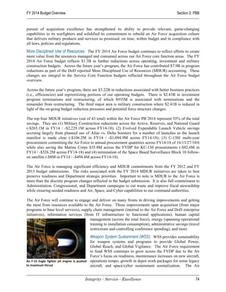 FY 2014 Budget Overview                                                                       Section 2: PBB


pursuit of acquisition excellence has strengthened its ability to provide relevant, game-changing
capabilities to its warfighters and solidified its commitment to rebuild an Air Force acquisition culture
that delivers military products and services as promised: on time, within budget and in compliance with
all laws, policies and regulations.
More Disciplined Use of Resources: The FY 2014 Air Force budget continues to reflect efforts to create
more value from the resources managed and consumed across our Air Force core function areas. The FY
2014 Air Force budget reflects $1.3B in further reductions across operating, investment and military
construction budgets. Across the future year’s program, the Air Force has contributed $7.9B in program
reductions as part of the DoD reported More Disciplined Use of Resources (MDUR) accounting. These
changes are integral to the Service Core Function budgets reflected throughout the Air Force budget
overview.

Across the future year’s program, there are $3.22B in reductions associated with better business practices
(i.e., efficiencies) and reprioritizing portions of our operating budgets. There is $2.43B in investment
program terminations and restructuring, of which $935M is associated with terminations and the
remainder from restructuring. The third major area is military construction where $2.41B is reduced in
light of the on-going budget reduction pressures and potential force structure changes.

The top four MDUR initiatives (out of 43 total) within the Air Force PB 2014 represent 55% of the total
savings. They are (1) Military Construction reductions across the Active, Reserves, and National Guard
(-$265.1M in FY14 / -$2,229.1M across FY14-18); (2) Evolved Expendable Launch Vehicle savings
accruing largely from planned use of Atlas vs. Delta boosters for a number of launches as the launch
manifest is made clear (-$106.2M in FY14 / -$1,094.9M across FY14-18); (3) C-130J multi-year
procurement committing the Air Force to annual procurement quantities across FY14-18 of 16/13/27/10/6
while also saving the Marine Corps $35.8M across the FYDP for KC-130 procurements (-$82.6M in
FY14 / -$526.2M across FY14-18) and (4) termination of the Space Based Surveillance Block 10 follow-
on satellite (-$8M in FY14 / -$494.4M across FY14-18).

The Air Force is managing significant efficiency and MDUR commitments from the FY 2012 and FY
2013 budget submissions. The risks associated with the FY 2014 MDUR initiatives are taken to best
preserve readiness and Department strategic priorities. Important to note is MDUR to the Air Force is
more than the discrete program changes reflected in the budget submission. It is also full commitment to
Administration, Congressional, and Department campaigns to cut waste and improve fiscal stewardship
while ensuring needed readiness and Air, Space, and Cyber capabilities to our command authorities.

The Air Force will continue to engage and deliver on many fronts in driving improvements and getting
the most from resources available to the Air Force. Those improvements span acquisition (from major
programs to base level services), supply chain management (internal to the Air Force and DoD enterprise
initiatives), information services (from IT infrastructure to functional applications), human capital
                                       management (across the total force), energy (spanning operational
                                       training to installation consumption), administrative savings (travel
                                       restrictions and controlling conference spending), and more.
                                           Weapon System Sustainment (WSS): WSS provides sustainability
                                           for weapon systems and programs to provide Global Power,
                                           Global Reach, and Global Vigilance. The Air Force requirement
                                           to fund WSS continues to grow across the FYDP due to the Air
                                           Force’s focus on readiness, maintenance increases on new aircraft,
An F-15 Eagle fighter jet engine is pushed operations tempo, growth in depot work packages for some legacy
to maximum thrust                          aircraft, and space/cyber sustainment normalization. The Air


                                    Integrity - Service - Excellence                                      74
 