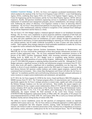 FY 2014 Budget Overview                                                                       Section 2: PBB


Installation Investment Strategy: In 2012, Air Force civil engineers accelerated transformation efforts
which resulted in the stand-up of the Air Force Civil Engineer Center (AFCEC)—a new Field Operating
Agency (FOA), combining three legacy FOAs (Air Force Civil Engineer Support Agency, Air Force
Center for Engineering and the Environment, and the Air Force Real Property Agency). AFCEC delivers
responsive, flexible, full-spectrum installation engineering services to installations world-wide through
employment of centralized asset management principles, process standardization, and strategic sourcing
tools. Embracing the culture of efficiency, Civil Engineers continue to focus on delivering effective
installations—the Air Force’s three-dimensional platforms for projecting air, space and cyberspace power
world-wide—while simultaneously reducing overhead in recognition of the continued fiscal challenges
facing both the Department and the Nation as a whole.
The Air Force’s FY 2014 Budget employs a balanced approach inherent in our Installation Investment
Strategy. The Air Force views installations as power projection platforms comprised of both built and
natural infrastructure which: (1) effectively enable Air Force core operational capabilities—we deliver
air, space and cyber capabilities from our installations; (2) send a strategic message of commitment to
allies and intent to adversaries; (3) foster partnership-building by stationing our Airmen side-by-side with
our coalition partners; and (4) enable worldwide accessibility in times of peace and when needed for
conflict. Taken together, these strategic imperatives build sustainable installations to enable the Air Force
to support the vectors outlined in the Defense Strategic Guidance.
In recognition of the linkages between Facilities Sustainment, Restoration & Modernization, and
MILCON, the Air Force resourced the combination of these three primary infrastructure accounts to two
percent of plant replacement value. The Air Force maintained facilities sustainment resources at 80
percent of the OSD’s Facilities Sustainment Model, while increasing restoration and modernization
funding levels by $60M over FY 2013 Budget levels to recapitalize aging facilities, promote
consolidation, and enable demolition of excess facility footprint. Additionally, we allocated over $630M
of our FY 2014 MILCON program to replacing facilities beyond their useful life. Although the FY 2014
Budget represents a significant increase in facility and infrastructure program investments from FY 2013
levels, these levels still signify a significant risk to installation sustainability over the long term. The
inability to divest of excess installation capacity noted in the 2004 report to Congress results in making
hard choices between full spectrum combat readiness and combat support programs, required by the
constrained fiscal environment. Only a future Base Realignment and Closure will allow the Air Force to
“right-size” its installation portfolio and avoid hollowing infrastructure through continued reallocation of
scarce resources to weapon system modernization and sustainment, and operations.
In FY 2014, the Air Force requests $1,322M for the Active, Guard and Reserve MILCON programs, an
$880M increase from FY 2013. The 53-project program affects 24 states/territories and 3 countries, and
specifically supports the Air Force’s strategic priorities to remain ready, capable and viable of executing
the Defense Strategic Guidance over the near and mid-term. Most notably, the request supports new
mission beddowns for key weapon system modernization efforts (F-35A and KC-46A), strengthens the
nuclear enterprise (B-52 and the second phase of the Nuclear Systems Wing and Sustainment Center),
realignments (KC-46A, F-35A, F-22, F-16, and MQ-9), and re-balancing to the Asia-Pacific theater.
Additionally, the request includes the third increment of the United States Strategic Command
(USSTRATCOM) Headquarters replacement facility at Offutt AFB, NE, and quality of life projects for
unaccompanied dormitories at Nellis AFB, NV, and Cannon AFB, NM, as well as an Airman and Family
Readiness facility and new dining facility at Cannon AFB, NM.
The ability to recover installations across the full spectrum of contingencies remains an important
capability both in peace and in war. The Air Force utilizes an all-hazards approach to combat support and
emergency management that fully integrates doctrine, training, leader development and education,
materiel, and Airmen in order to maximize preservation of life, minimize loss or degradation of resources,
and continue, sustain, and restore combat power for the Air Force and joint forces. Our FY 2014 Budget


                                    Integrity - Service - Excellence                                      76
 