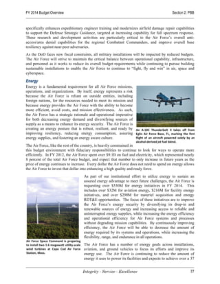 FY 2014 Budget Overview                                                                                 Section 2: PBB


specifically enhances expeditionary engineer training and modernizes airfield damage repair capabilities
to support the Defense Strategic Guidance, targeted at increasing capability for full spectrum response.
These research and development activities are particularly critical to the Air Force’s overall anti-
access/area denial capabilities for the regional Combatant Commanders, and improve overall base
resiliency against near-peer adversaries.
As the DoD faces new fiscal constraints, all military installations will be impacted by reduced budgets.
The Air Force will strive to maintain the critical balance between operational capability, infrastructure,
and personnel as it works to reduce its overall budget requirements while continuing to pursue building
sustainable installations to enable the Air Force to continue to “fight, fly and win” in air, space and
cyberspace.

Energy
Energy is a fundamental requirement for all Air Force missions,
operations, and organizations. By itself, energy represents a risk
because the Air Force is reliant on outside entities, including
foreign nations, for the resources needed to meet its mission and
because energy provides the Air Force with the ability to become
more efficient, avoid costs, and mission effectiveness. As such,
the Air Force has a strategic rationale and operational imperative
for both decreasing energy demand and diversifying sources of
supply as a means to enhance its energy security. The Air Force is
creating an energy posture that is robust, resilient, and ready by An A-10C Thunderbolt II takes off from
improving resiliency, reducing energy consumption, assuring Eglin Air Force Base, FL, marking the first
energy supplies, and fostering an energy aware culture.            flight of an aircraft powered solely by an
                                                                             alcohol-derived jet fuel blend.
The Air Force, like the rest of the country, is heavily constrained in
this budget environment with fiduciary responsibilities to continue to look for ways to operate more
efficiently. In FY 2012, the Air Force spent over $9.1B on fuel and electricity, which represented nearly
8 percent of the total Air Force budget, and expect that number to only increase in future years as the
price of energy continues to increase. Every dollar the Air Force does not need to spend on energy allows
the Air Force to invest that dollar into enhancing a high quality and ready force.
                                            As part of our institutional effort to utilize energy to sustain an
                                            assured energy advantage to meet future challenges, the Air Force is
                                            requesting over $530M for energy initiatives in FY 2014. This
                                            includes over $32M for aviation energy, $216M for facility energy
                                            initiatives, and over $290M for materiel acquisition and energy
                                            RDT&E opportunities. The focus of these initiatives are to improve
                                            the Air Force’s energy security by diversifying its drop-in and
                                            renewable sources of energy and increasing access to reliable and
                                            uninterrupted energy supplies, while increasing the energy efficiency
                                            and operational efficiency for Air Force systems and processes
                                            without degrading mission capabilities. By continuously improving
                                            efficiency, the Air Force will be able to decrease the amount of
                                            energy required by its systems and operations, while increasing the
                                            flexibility, range, and endurance in all operations.
Air Force Space Command is preparing
to install two 1.6 megawatt utility-scale   The Air Force has a number of energy goals across installations,
wind turbines at Cape Cod Air Force         aviation, and ground vehicles to focus its efforts and improve its
Station, Mass.                              energy use. The Air Force is continuing to reduce the amount of
                                            energy it uses to power its facilities and expects to achieve over a 37


                                            Integrity - Service - Excellence                                       77
 