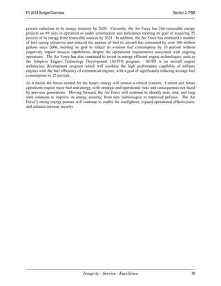 FY 2014 Budget Overview                                                                     Section 2: PBB


percent reduction in its energy intensity by 2020. Currently, the Air Force has 266 renewable energy
projects on 89 sites in operation or under construction and anticipates meeting its goal of acquiring 25
percent of its energy from renewable sources by 2025. In addition, the Air Force has instituted a number
of fuel saving initiatives and reduced the amount of fuel its aircraft has consumed by over 300 million
gallons since 2006, meeting its goal to reduce its aviation fuel consumption by 10 percent without
negatively impact mission capabilities, despite the operational requirements associated with ongoing
operations. The Air Force has also continued to invest in energy efficient engine technologies, such as
the Adaptive Engine Technology Development (AETD) program. AETD is an aircraft engine
architecture development program which will combine the high performance capability of military
engines with the fuel efficiency of commercial engines, with a goal of significantly reducing average fuel
consumption by 25 percent.
As it builds the forces needed for the future, energy will remain a critical concern. Current and future
operations require more fuel and energy, with strategic and operational risks and consequences not faced
by previous generations. Moving forward, the Air Force will continue to identify near, mid, and long
term solutions to improve its energy security, from new technologies to improved policies. The Air
Force’s strong energy posture will continue to enable the warfighters, expand operational effectiveness,
and enhance national security.




                                   Integrity - Service - Excellence                                    78
 