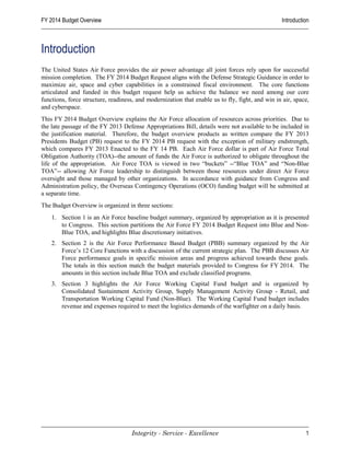 FY 2014 Budget Overview                                                                          Introduction



Introduction
The United States Air Force provides the air power advantage all joint forces rely upon for successful
mission completion. The FY 2014 Budget Request aligns with the Defense Strategic Guidance in order to
maximize air, space and cyber capabilities in a constrained fiscal environment. The core functions
articulated and funded in this budget request help us achieve the balance we need among our core
functions, force structure, readiness, and modernization that enable us to fly, fight, and win in air, space,
and cyberspace.
This FY 2014 Budget Overview explains the Air Force allocation of resources across priorities. Due to
the late passage of the FY 2013 Defense Appropriations Bill, details were not available to be included in
the justification material. Therefore, the budget overview products as written compare the FY 2013
Presidents Budget (PB) request to the FY 2014 PB request with the exception of military endstrength,
which compares FY 2013 Enacted to the FY 14 PB. Each Air Force dollar is part of Air Force Total
Obligation Authority (TOA)--the amount of funds the Air Force is authorized to obligate throughout the
life of the appropriation. Air Force TOA is viewed in two “buckets” --“Blue TOA” and “Non-Blue
TOA”-- allowing Air Force leadership to distinguish between those resources under direct Air Force
oversight and those managed by other organizations. In accordance with guidance from Congress and
Administration policy, the Overseas Contingency Operations (OCO) funding budget will be submitted at
a separate time.
The Budget Overview is organized in three sections:
    1. Section 1 is an Air Force baseline budget summary, organized by appropriation as it is presented
       to Congress. This section partitions the Air Force FY 2014 Budget Request into Blue and Non-
       Blue TOA, and highlights Blue discretionary initiatives.
    2. Section 2 is the Air Force Performance Based Budget (PBB) summary organized by the Air
       Force’s 12 Core Functions with a discussion of the current strategic plan. The PBB discusses Air
       Force performance goals in specific mission areas and progress achieved towards these goals.
       The totals in this section match the budget materials provided to Congress for FY 2014. The
       amounts in this section include Blue TOA and exclude classified programs.
    3. Section 3 highlights the Air Force Working Capital Fund budget and is organized by
       Consolidated Sustainment Activity Group, Supply Management Activity Group - Retail, and
       Transportation Working Capital Fund (Non-Blue). The Working Capital Fund budget includes
       revenue and expenses required to meet the logistics demands of the warfighter on a daily basis.




                                    Integrity - Service - Excellence                                       1
 