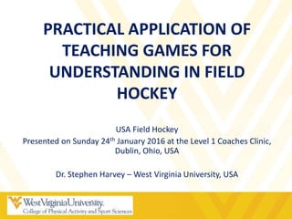 PRACTICAL APPLICATION OF
TEACHING GAMES FOR
UNDERSTANDING IN FIELD
HOCKEY
USA Field Hockey
Presented on Sunday 24th January 2016 at the Level 1 Coaches Clinic,
Dublin, Ohio, USA
Dr. Stephen Harvey – West Virginia University, USA
 