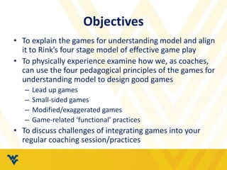 Objectives
• To explain the games for understanding model and align
it to Rink’s four stage model of effective game play
• To physically experience examine how we, as coaches,
can use the four pedagogical principles of the games for
understanding model to design good games
– Lead up games
– Small-sided games
– Modified/exaggerated games
– Game-related ‘functional’ practices
• To discuss challenges of integrating games into your
regular coaching session/practices
 