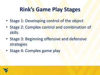 Rink’s Game Play Stages
• Stage 1: Developing control of the object
• Stage 2: Complex control and combination of
skills
• Stage 3: Beginning offensive and defensive
strategies
• Stage 4: Complex game play
 