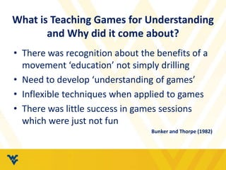 What is Teaching Games for Understanding
and Why did it come about?
• There was recognition about the benefits of a
movement ‘education’ not simply drilling
• Need to develop ‘understanding of games’
• Inflexible techniques when applied to games
• There was little success in games sessions
which were just not fun
Bunker and Thorpe (1982)
 