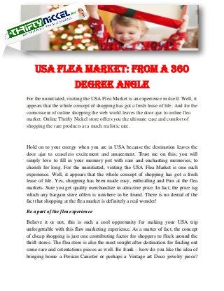 USA Flea Market: From a 360
Degree Angle
For the uninitiated, visiting the USA Flea Market is an experience in itself. Well, it
appears that the whole concept of shopping has got a fresh lease of life. And for the
connoisseur of online shopping the web world leaves the door ajar to online flea
market. Online Thrifty Nickel store offers you the ultimate ease and comfort of
shopping the rare products at a much realistic rate.
Hold on to your energy when you are in USA because the destination leaves the
door ajar to ceaseless excitement and amazement. Trust me on this; you will
simply love to fill in your memory pot with rare and enchanting memories, to
cherish for long. For the uninitiated, visiting the USA Flea Market is one such
experience. Well, it appears that the whole concept of shopping has got a fresh
lease of life. Yes, shopping has been made easy, enthralling and Fun at the flea
markets. Sure you get quality merchandize in attractive price. In fact, the price tag
which any bargain store offers is nowhere to be found. There is no denial of the
fact that shopping at the flea market is definitely a real wonder!
Be a part of the flea experience
Believe it or not, this is such a cool opportunity for making your USA trip
unforgettable with this flaw marketing experience. As a matter of fact, the concept
of cheap shopping is just one contributing factor for shoppers to flock around the
thrift stores. The flea store is also the most sought after destination for finding out
some rare and ostentatious pieces as well. Be frank – how do you like the idea of
bringing home a Persian Canister or perhaps a Vintage art Deco jewelry piece?
 