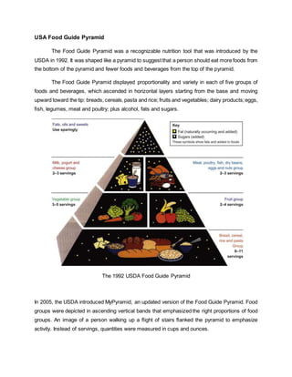 USA Food Guide Pyramid
The Food Guide Pyramid was a recognizable nutrition tool that was introduced by the
USDA in 1992. It was shaped like a pyramid to suggest that a person should eat more foods from
the bottom of the pyramid and fewer foods and beverages from the top of the pyramid.
The Food Guide Pyramid displayed proportionality and variety in each of ﬁve groups of
foods and beverages, which ascended in horizontal layers starting from the base and moving
upward toward the tip: breads, cereals,pasta and rice; fruits and vegetables; dairy products;eggs,
ﬁsh, legumes, meat and poultry; plus alcohol, fats and sugars.
The 1992 USDA Food Guide Pyramid
In 2005, the USDA introduced MyPyramid, an updated version of the Food Guide Pyramid. Food
groups were depicted in ascending vertical bands that emphasized the right proportions of food
groups. An image of a person walking up a ﬂight of stairs ﬂanked the pyramid to emphasize
activity. Instead of servings, quantities were measured in cups and ounces.
 