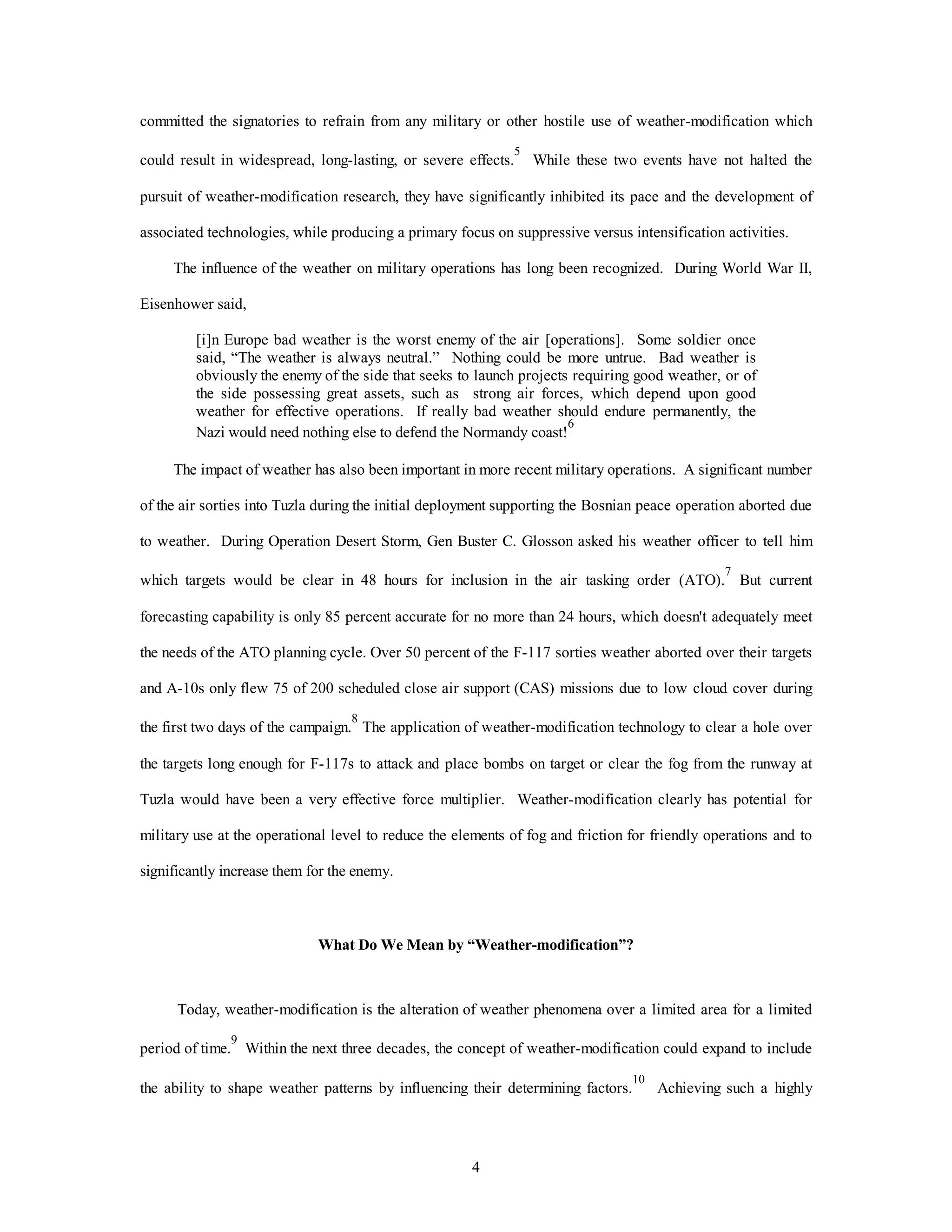 4
committed the signatories to refrain from any military or other hostile use of weather-modification which
could result in widespread, long-lasting, or severe effects.
5
While these two events have not halted the
pursuit of weather-modification research, they have significantly inhibited its pace and the development of
associated technologies, while producing a primary focus on suppressive versus intensification activities.
The influence of the weather on military operations has long been recognized. During World War II,
Eisenhower said,
[i]n Europe bad weather is the worst enemy of the air [operations]. Some soldier once
said, “The weather is always neutral.” Nothing could be more untrue. Bad weather is
obviously the enemy of the side that seeks to launch projects requiring good weather, or of
the side possessing great assets, such as strong air forces, which depend upon good
weather for effective operations. If really bad weather should endure permanently, the
Nazi would need nothing else to defend the Normandy coast!
6
The impact of weather has also been important in more recent military operations. A significant number
of the air sorties into Tuzla during the initial deployment supporting the Bosnian peace operation aborted due
to weather. During Operation Desert Storm, Gen Buster C. Glosson asked his weather officer to tell him
which targets would be clear in 48 hours for inclusion in the air tasking order (ATO).
7
But current
forecasting capability is only 85 percent accurate for no more than 24 hours, which doesn't adequately meet
the needs of the ATO planning cycle. Over 50 percent of the F-117 sorties weather aborted over their targets
and A-10s only flew 75 of 200 scheduled close air support (CAS) missions due to low cloud cover during
the first two days of the campaign.
8
The application of weather-modification technology to clear a hole over
the targets long enough for F-117s to attack and place bombs on target or clear the fog from the runway at
Tuzla would have been a very effective force multiplier. Weather-modification clearly has potential for
military use at the operational level to reduce the elements of fog and friction for friendly operations and to
significantly increase them for the enemy.
What Do We Mean by “Weather-modification”?
Today, weather-modification is the alteration of weather phenomena over a limited area for a limited
period of time.
9
Within the next three decades, the concept of weather-modification could expand to include
the ability to shape weather patterns by influencing their determining factors.
10
Achieving such a highly
 