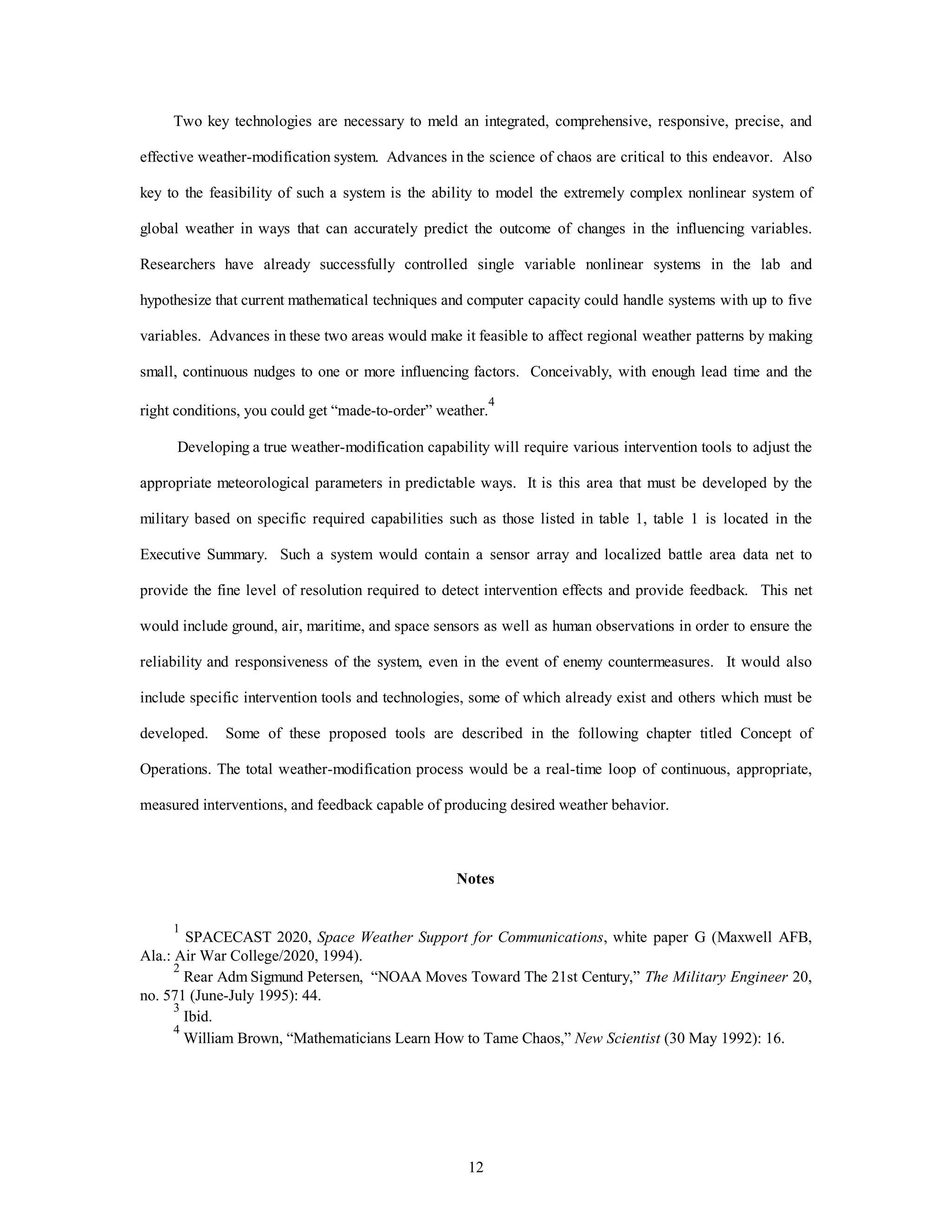 12
Two key technologies are necessary to meld an integrated, comprehensive, responsive, precise, and
effective weather-modification system. Advances in the science of chaos are critical to this endeavor. Also
key to the feasibility of such a system is the ability to model the extremely complex nonlinear system of
global weather in ways that can accurately predict the outcome of changes in the influencing variables.
Researchers have already successfully controlled single variable nonlinear systems in the lab and
hypothesize that current mathematical techniques and computer capacity could handle systems with up to five
variables. Advances in these two areas would make it feasible to affect regional weather patterns by making
small, continuous nudges to one or more influencing factors. Conceivably, with enough lead time and the
right conditions, you could get “made-to-order” weather.
4
Developing a true weather-modification capability will require various intervention tools to adjust the
appropriate meteorological parameters in predictable ways. It is this area that must be developed by the
military based on specific required capabilities such as those listed in table 1, table 1 is located in the
Executive Summary. Such a system would contain a sensor array and localized battle area data net to
provide the fine level of resolution required to detect intervention effects and provide feedback. This net
would include ground, air, maritime, and space sensors as well as human observations in order to ensure the
reliability and responsiveness of the system, even in the event of enemy countermeasures. It would also
include specific intervention tools and technologies, some of which already exist and others which must be
developed. Some of these proposed tools are described in the following chapter titled Concept of
Operations. The total weather-modification process would be a real-time loop of continuous, appropriate,
measured interventions, and feedback capable of producing desired weather behavior.
Notes
1
SPACECAST 2020, Space Weather Support for Communications, white paper G (Maxwell AFB,
Ala.: Air War College/2020, 1994).
2
Rear Adm Sigmund Petersen, “NOAA Moves Toward The 21st Century,” The Military Engineer 20,
no. 571 (June-July 1995): 44.
3
Ibid.
4
William Brown, “Mathematicians Learn How to Tame Chaos,” New Scientist (30 May 1992): 16.
 