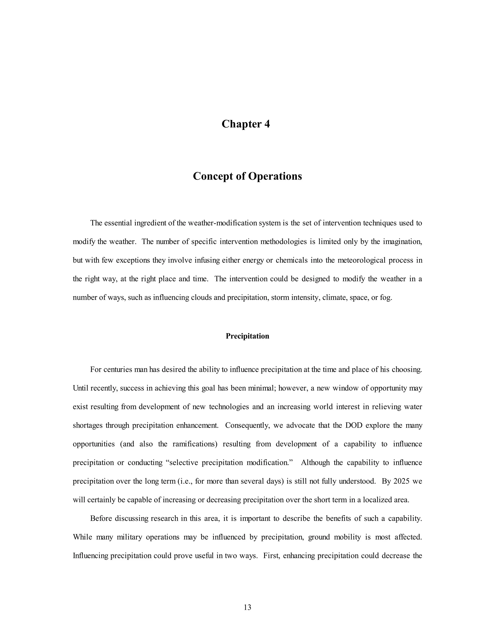 13
Chapter 4
Concept of Operations
The essential ingredient of the weather-modification system is the set of intervention techniques used to
modify the weather. The number of specific intervention methodologies is limited only by the imagination,
but with few exceptions they involve infusing either energy or chemicals into the meteorological process in
the right way, at the right place and time. The intervention could be designed to modify the weather in a
number of ways, such as influencing clouds and precipitation, storm intensity, climate, space, or fog.
Precipitation
For centuries man has desired the ability to influence precipitation at the time and place of his choosing.
Until recently, success in achieving this goal has been minimal; however, a new window of opportunity may
exist resulting from development of new technologies and an increasing world interest in relieving water
shortages through precipitation enhancement. Consequently, we advocate that the DOD explore the many
opportunities (and also the ramifications) resulting from development of a capability to influence
precipitation or conducting “selective precipitation modification.” Although the capability to influence
precipitation over the long term (i.e., for more than several days) is still not fully understood. By 2025 we
will certainly be capable of increasing or decreasing precipitation over the short term in a localized area.
Before discussing research in this area, it is important to describe the benefits of such a capability.
While many military operations may be influenced by precipitation, ground mobility is most affected.
Influencing precipitation could prove useful in two ways. First, enhancing precipitation could decrease the
 