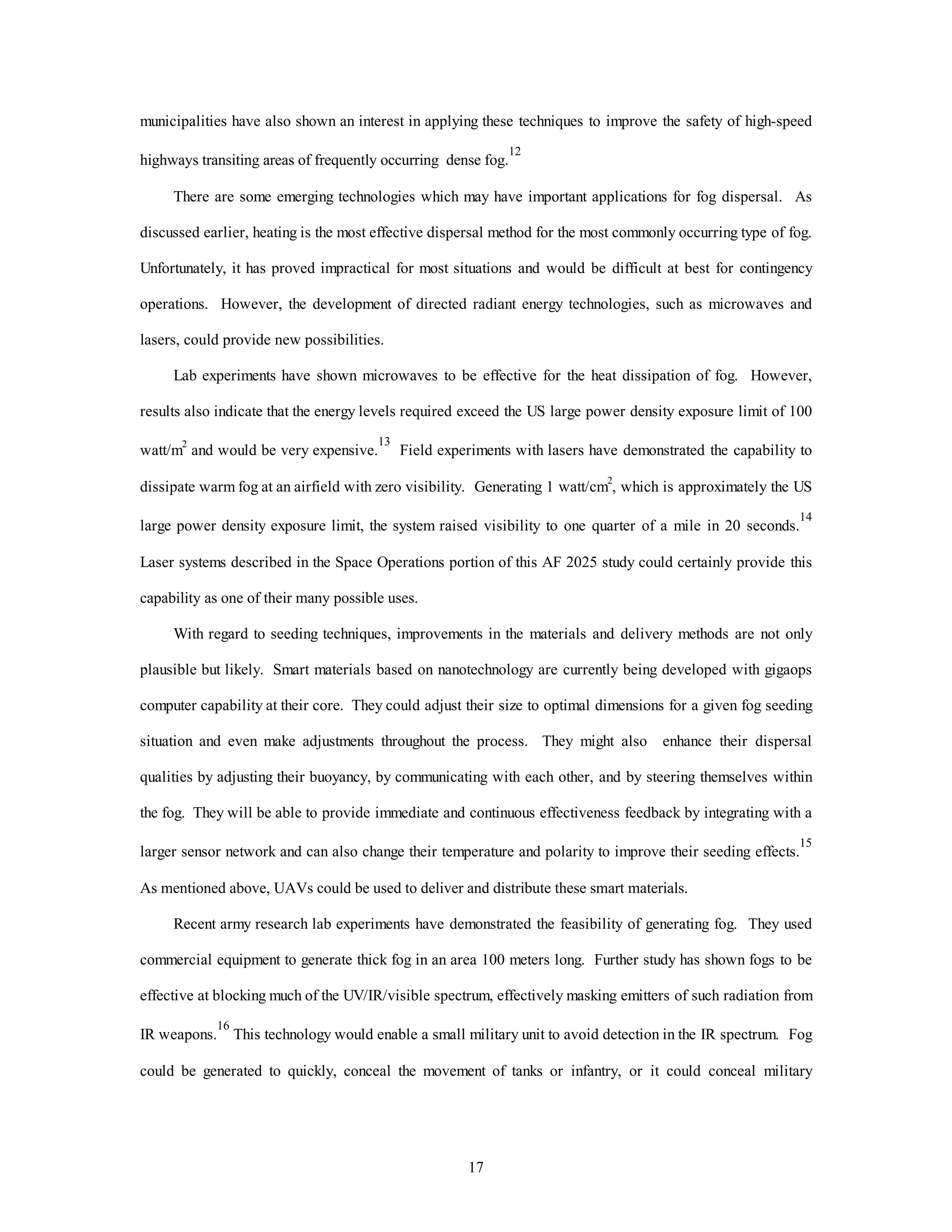 17
municipalities have also shown an interest in applying these techniques to improve the safety of high-speed
highways transiting areas of frequently occurring dense fog.
12
There are some emerging technologies which may have important applications for fog dispersal. As
discussed earlier, heating is the most effective dispersal method for the most commonly occurring type of fog.
Unfortunately, it has proved impractical for most situations and would be difficult at best for contingency
operations. However, the development of directed radiant energy technologies, such as microwaves and
lasers, could provide new possibilities.
Lab experiments have shown microwaves to be effective for the heat dissipation of fog. However,
results also indicate that the energy levels required exceed the US large power density exposure limit of 100
watt/m2
and would be very expensive.
13
Field experiments with lasers have demonstrated the capability to
dissipate warm fog at an airfield with zero visibility. Generating 1 watt/cm2
, which is approximately the US
large power density exposure limit, the system raised visibility to one quarter of a mile in 20 seconds.
14
Laser systems described in the Space Operations portion of this AF 2025 study could certainly provide this
capability as one of their many possible uses.
With regard to seeding techniques, improvements in the materials and delivery methods are not only
plausible but likely. Smart materials based on nanotechnology are currently being developed with gigaops
computer capability at their core. They could adjust their size to optimal dimensions for a given fog seeding
situation and even make adjustments throughout the process. They might also enhance their dispersal
qualities by adjusting their buoyancy, by communicating with each other, and by steering themselves within
the fog. They will be able to provide immediate and continuous effectiveness feedback by integrating with a
larger sensor network and can also change their temperature and polarity to improve their seeding effects.
15
As mentioned above, UAVs could be used to deliver and distribute these smart materials.
Recent army research lab experiments have demonstrated the feasibility of generating fog. They used
commercial equipment to generate thick fog in an area 100 meters long. Further study has shown fogs to be
effective at blocking much of the UV/IR/visible spectrum, effectively masking emitters of such radiation from
IR weapons.
16
This technology would enable a small military unit to avoid detection in the IR spectrum. Fog
could be generated to quickly, conceal the movement of tanks or infantry, or it could conceal military
 