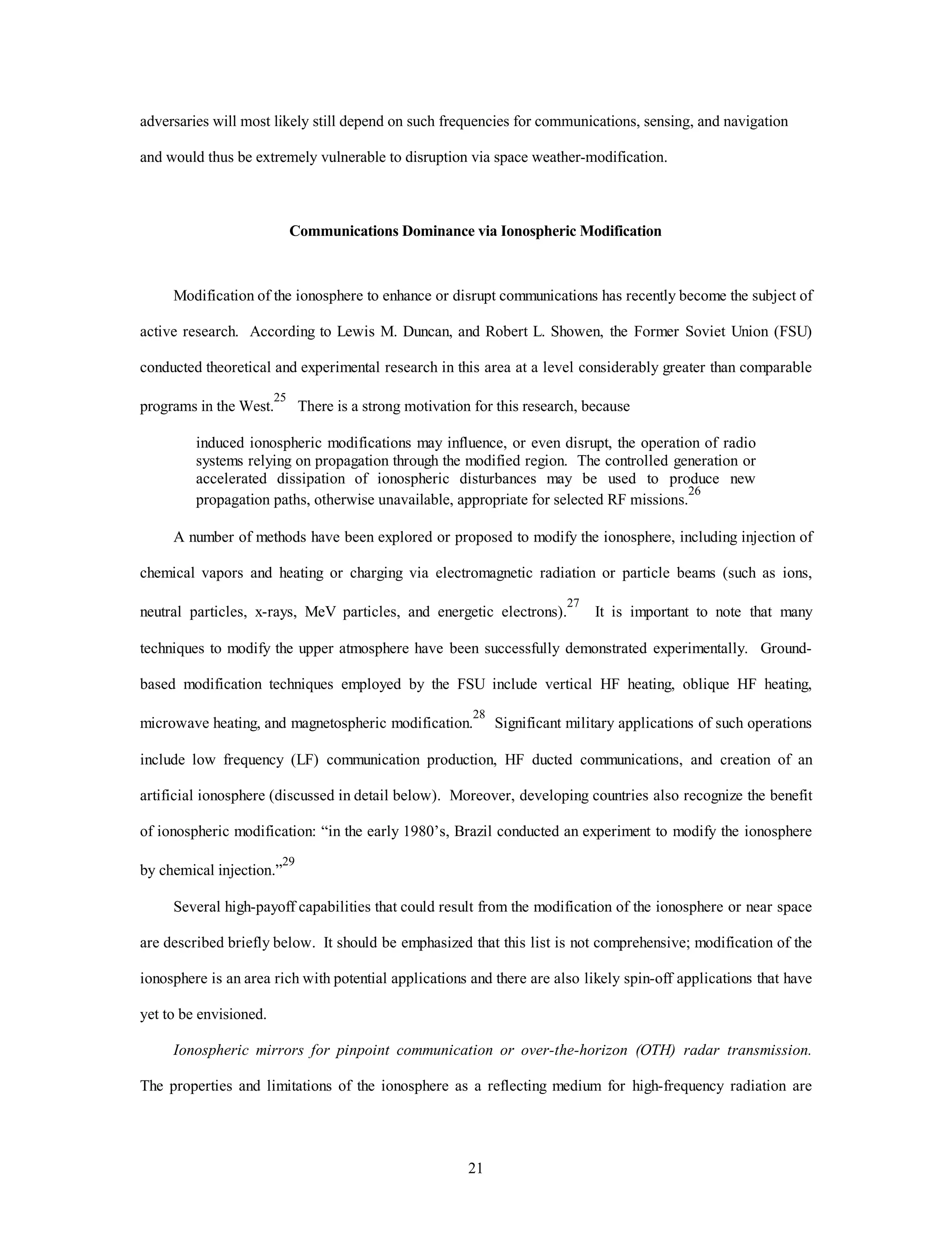 21
adversaries will most likely still depend on such frequencies for communications, sensing, and navigation
and would thus be extremely vulnerable to disruption via space weather-modification.
Communications Dominance via Ionospheric Modification
Modification of the ionosphere to enhance or disrupt communications has recently become the subject of
active research. According to Lewis M. Duncan, and Robert L. Showen, the Former Soviet Union (FSU)
conducted theoretical and experimental research in this area at a level considerably greater than comparable
programs in the West.
25
There is a strong motivation for this research, because
induced ionospheric modifications may influence, or even disrupt, the operation of radio
systems relying on propagation through the modified region. The controlled generation or
accelerated dissipation of ionospheric disturbances may be used to produce new
propagation paths, otherwise unavailable, appropriate for selected RF missions.
26
A number of methods have been explored or proposed to modify the ionosphere, including injection of
chemical vapors and heating or charging via electromagnetic radiation or particle beams (such as ions,
neutral particles, x-rays, MeV particles, and energetic electrons).
27
It is important to note that many
techniques to modify the upper atmosphere have been successfully demonstrated experimentally. Ground-
based modification techniques employed by the FSU include vertical HF heating, oblique HF heating,
microwave heating, and magnetospheric modification.
28
Significant military applications of such operations
include low frequency (LF) communication production, HF ducted communications, and creation of an
artificial ionosphere (discussed in detail below). Moreover, developing countries also recognize the benefit
of ionospheric modification: “in the early 1980’s, Brazil conducted an experiment to modify the ionosphere
by chemical injection.”
29
Several high-payoff capabilities that could result from the modification of the ionosphere or near space
are described briefly below. It should be emphasized that this list is not comprehensive; modification of the
ionosphere is an area rich with potential applications and there are also likely spin-off applications that have
yet to be envisioned.
Ionospheric mirrors for pinpoint communication or over-the-horizon (OTH) radar transmission.
The properties and limitations of the ionosphere as a reflecting medium for high-frequency radiation are
 