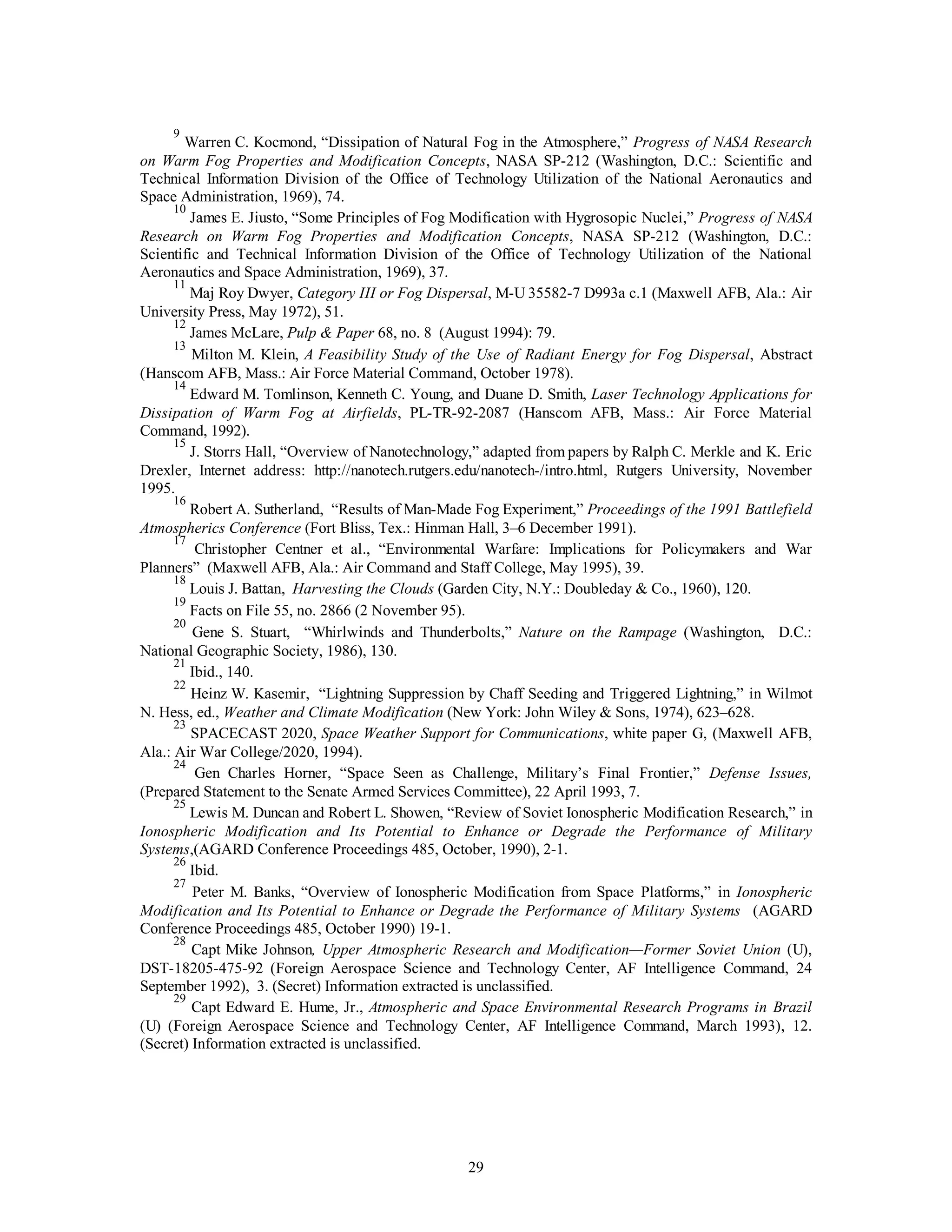 29
9
Warren C. Kocmond, “Dissipation of Natural Fog in the Atmosphere,” Progress of NASA Research
on Warm Fog Properties and Modification Concepts, NASA SP-212 (Washington, D.C.: Scientific and
Technical Information Division of the Office of Technology Utilization of the National Aeronautics and
Space Administration, 1969), 74.
10
James E. Jiusto, “Some Principles of Fog Modification with Hygrosopic Nuclei,” Progress of NASA
Research on Warm Fog Properties and Modification Concepts, NASA SP-212 (Washington, D.C.:
Scientific and Technical Information Division of the Office of Technology Utilization of the National
Aeronautics and Space Administration, 1969), 37.
11
Maj Roy Dwyer, Category III or Fog Dispersal, M-U 35582-7 D993a c.1 (Maxwell AFB, Ala.: Air
University Press, May 1972), 51.
12
James McLare, Pulp & Paper 68, no. 8 (August 1994): 79.
13
Milton M. Klein, A Feasibility Study of the Use of Radiant Energy for Fog Dispersal, Abstract
(Hanscom AFB, Mass.: Air Force Material Command, October 1978).
14
Edward M. Tomlinson, Kenneth C. Young, and Duane D. Smith, Laser Technology Applications for
Dissipation of Warm Fog at Airfields, PL-TR-92-2087 (Hanscom AFB, Mass.: Air Force Material
Command, 1992).
15
J. Storrs Hall, “Overview of Nanotechnology,” adapted from papers by Ralph C. Merkle and K. Eric
Drexler, Internet address: http://nanotech.rutgers.edu/nanotech-/intro.html, Rutgers University, November
1995.
16
Robert A. Sutherland, “Results of Man-Made Fog Experiment,” Proceedings of the 1991 Battlefield
Atmospherics Conference (Fort Bliss, Tex.: Hinman Hall, 3–6 December 1991).
17
Christopher Centner et al., “Environmental Warfare: Implications for Policymakers and War
Planners” (Maxwell AFB, Ala.: Air Command and Staff College, May 1995), 39.
18
Louis J. Battan, Harvesting the Clouds (Garden City, N.Y.: Doubleday & Co., 1960), 120.
19
Facts on File 55, no. 2866 (2 November 95).
20
Gene S. Stuart, “Whirlwinds and Thunderbolts,” Nature on the Rampage (Washington, D.C.:
National Geographic Society, 1986), 130.
21
Ibid., 140.
22
Heinz W. Kasemir, “Lightning Suppression by Chaff Seeding and Triggered Lightning,” in Wilmot
N. Hess, ed., Weather and Climate Modification (New York: John Wiley & Sons, 1974), 623–628.
23
SPACECAST 2020, Space Weather Support for Communications, white paper G, (Maxwell AFB,
Ala.: Air War College/2020, 1994).
24
Gen Charles Horner, “Space Seen as Challenge, Military’s Final Frontier,” Defense Issues,
(Prepared Statement to the Senate Armed Services Committee), 22 April 1993, 7.
25
Lewis M. Duncan and Robert L. Showen, “Review of Soviet Ionospheric Modification Research,” in
Ionospheric Modification and Its Potential to Enhance or Degrade the Performance of Military
Systems,(AGARD Conference Proceedings 485, October, 1990), 2-1.
26
Ibid.
27
Peter M. Banks, “Overview of Ionospheric Modification from Space Platforms,” in Ionospheric
Modification and Its Potential to Enhance or Degrade the Performance of Military Systems (AGARD
Conference Proceedings 485, October 1990) 19-1.
28
Capt Mike Johnson, Upper Atmospheric Research and Modification—Former Soviet Union (U),
DST-18205-475-92 (Foreign Aerospace Science and Technology Center, AF Intelligence Command, 24
September 1992), 3. (Secret) Information extracted is unclassified.
29
Capt Edward E. Hume, Jr., Atmospheric and Space Environmental Research Programs in Brazil
(U) (Foreign Aerospace Science and Technology Center, AF Intelligence Command, March 1993), 12.
(Secret) Information extracted is unclassified.
 