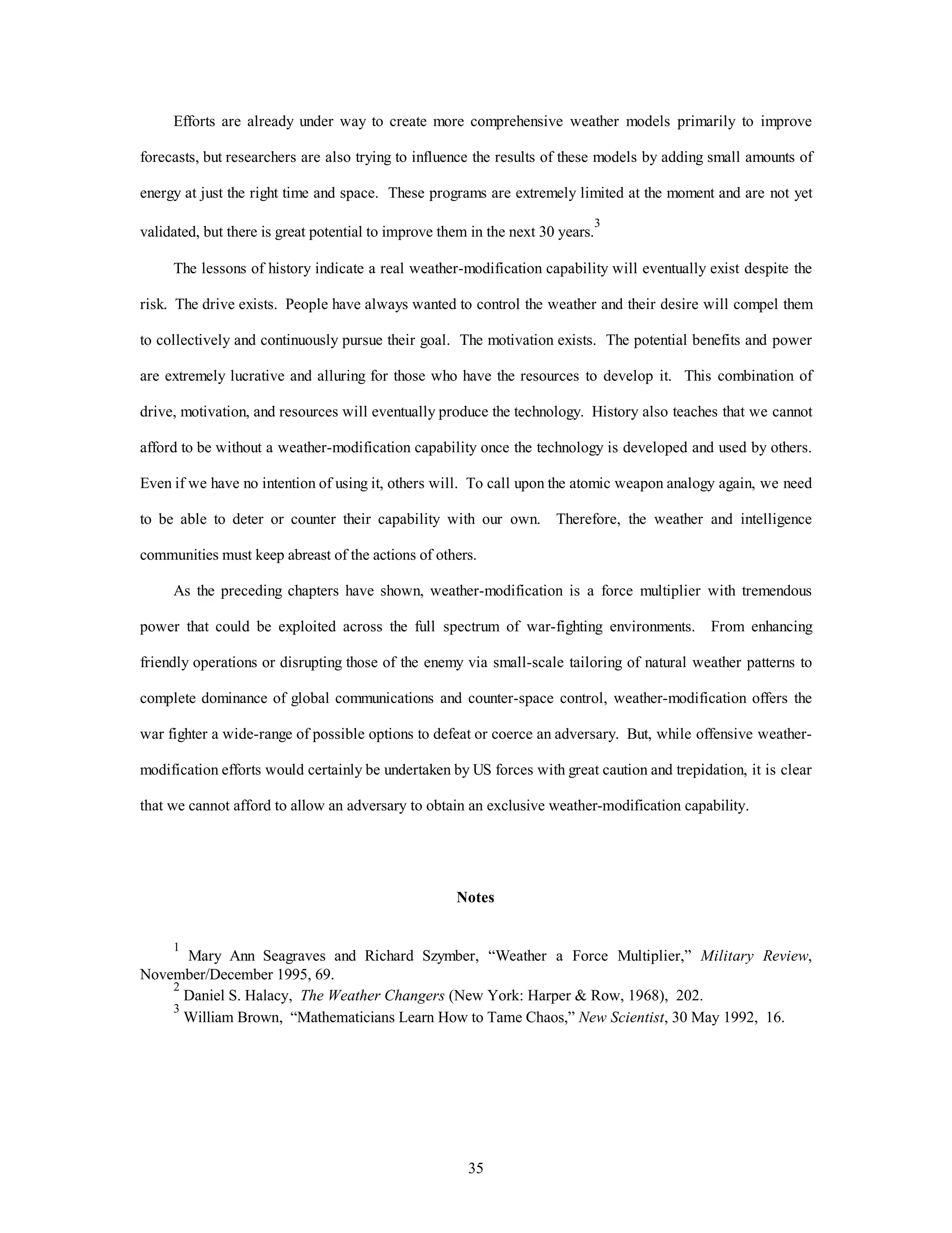 35
Efforts are already under way to create more comprehensive weather models primarily to improve
forecasts, but researchers are also trying to influence the results of these models by adding small amounts of
energy at just the right time and space. These programs are extremely limited at the moment and are not yet
validated, but there is great potential to improve them in the next 30 years.
3
The lessons of history indicate a real weather-modification capability will eventually exist despite the
risk. The drive exists. People have always wanted to control the weather and their desire will compel them
to collectively and continuously pursue their goal. The motivation exists. The potential benefits and power
are extremely lucrative and alluring for those who have the resources to develop it. This combination of
drive, motivation, and resources will eventually produce the technology. History also teaches that we cannot
afford to be without a weather-modification capability once the technology is developed and used by others.
Even if we have no intention of using it, others will. To call upon the atomic weapon analogy again, we need
to be able to deter or counter their capability with our own. Therefore, the weather and intelligence
communities must keep abreast of the actions of others.
As the preceding chapters have shown, weather-modification is a force multiplier with tremendous
power that could be exploited across the full spectrum of war-fighting environments. From enhancing
friendly operations or disrupting those of the enemy via small-scale tailoring of natural weather patterns to
complete dominance of global communications and counter-space control, weather-modification offers the
war fighter a wide-range of possible options to defeat or coerce an adversary. But, while offensive weather-
modification efforts would certainly be undertaken by US forces with great caution and trepidation, it is clear
that we cannot afford to allow an adversary to obtain an exclusive weather-modification capability.
Notes
1
Mary Ann Seagraves and Richard Szymber, “Weather a Force Multiplier,” Military Review,
November/December 1995, 69.
2
Daniel S. Halacy, The Weather Changers (New York: Harper & Row, 1968), 202.
3
William Brown, “Mathematicians Learn How to Tame Chaos,” New Scientist, 30 May 1992, 16.
 
