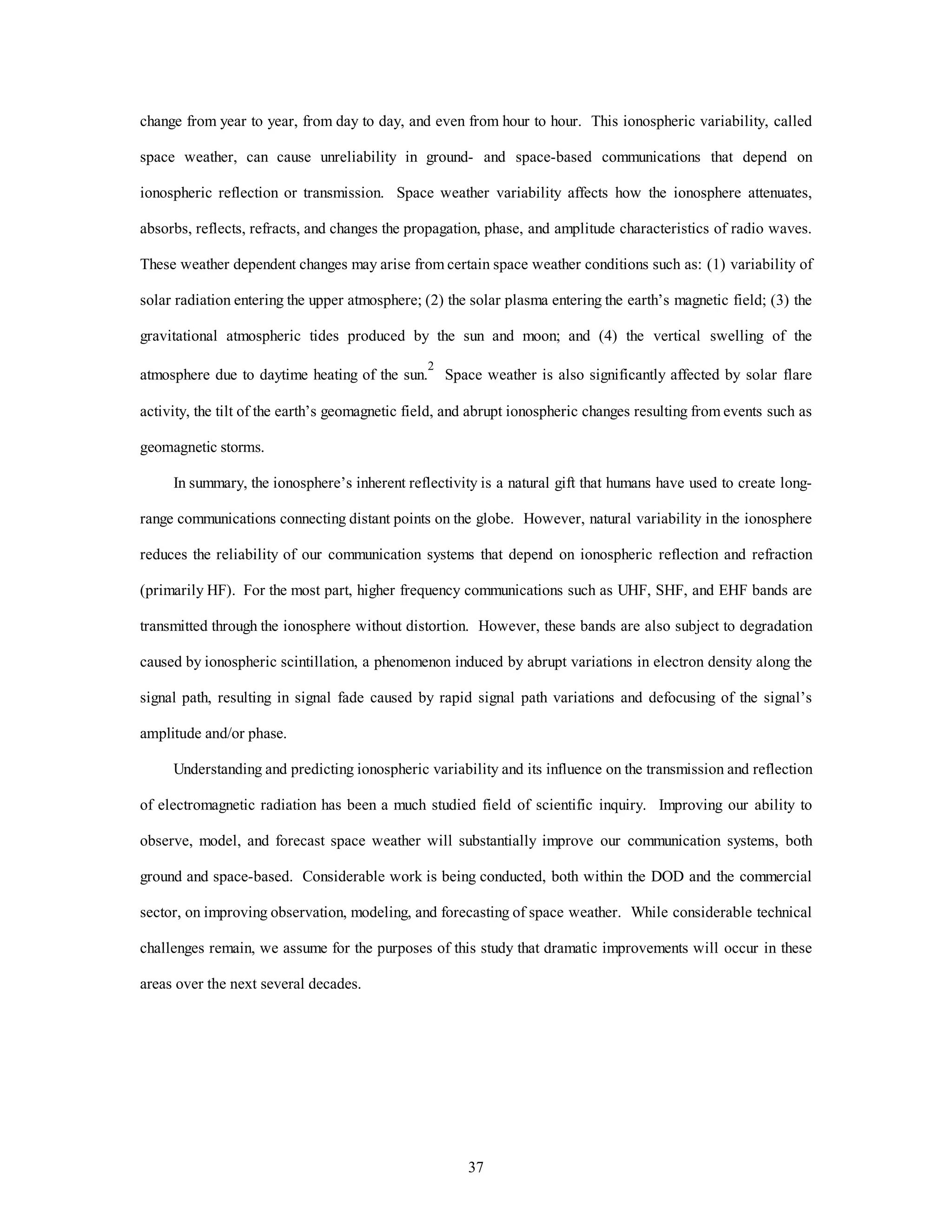 37
change from year to year, from day to day, and even from hour to hour. This ionospheric variability, called
space weather, can cause unreliability in ground- and space-based communications that depend on
ionospheric reflection or transmission. Space weather variability affects how the ionosphere attenuates,
absorbs, reflects, refracts, and changes the propagation, phase, and amplitude characteristics of radio waves.
These weather dependent changes may arise from certain space weather conditions such as: (1) variability of
solar radiation entering the upper atmosphere; (2) the solar plasma entering the earth’s magnetic field; (3) the
gravitational atmospheric tides produced by the sun and moon; and (4) the vertical swelling of the
atmosphere due to daytime heating of the sun.
2
Space weather is also significantly affected by solar flare
activity, the tilt of the earth’s geomagnetic field, and abrupt ionospheric changes resulting from events such as
geomagnetic storms.
In summary, the ionosphere’s inherent reflectivity is a natural gift that humans have used to create long-
range communications connecting distant points on the globe. However, natural variability in the ionosphere
reduces the reliability of our communication systems that depend on ionospheric reflection and refraction
(primarily HF). For the most part, higher frequency communications such as UHF, SHF, and EHF bands are
transmitted through the ionosphere without distortion. However, these bands are also subject to degradation
caused by ionospheric scintillation, a phenomenon induced by abrupt variations in electron density along the
signal path, resulting in signal fade caused by rapid signal path variations and defocusing of the signal’s
amplitude and/or phase.
Understanding and predicting ionospheric variability and its influence on the transmission and reflection
of electromagnetic radiation has been a much studied field of scientific inquiry. Improving our ability to
observe, model, and forecast space weather will substantially improve our communication systems, both
ground and space-based. Considerable work is being conducted, both within the DOD and the commercial
sector, on improving observation, modeling, and forecasting of space weather. While considerable technical
challenges remain, we assume for the purposes of this study that dramatic improvements will occur in these
areas over the next several decades.
 