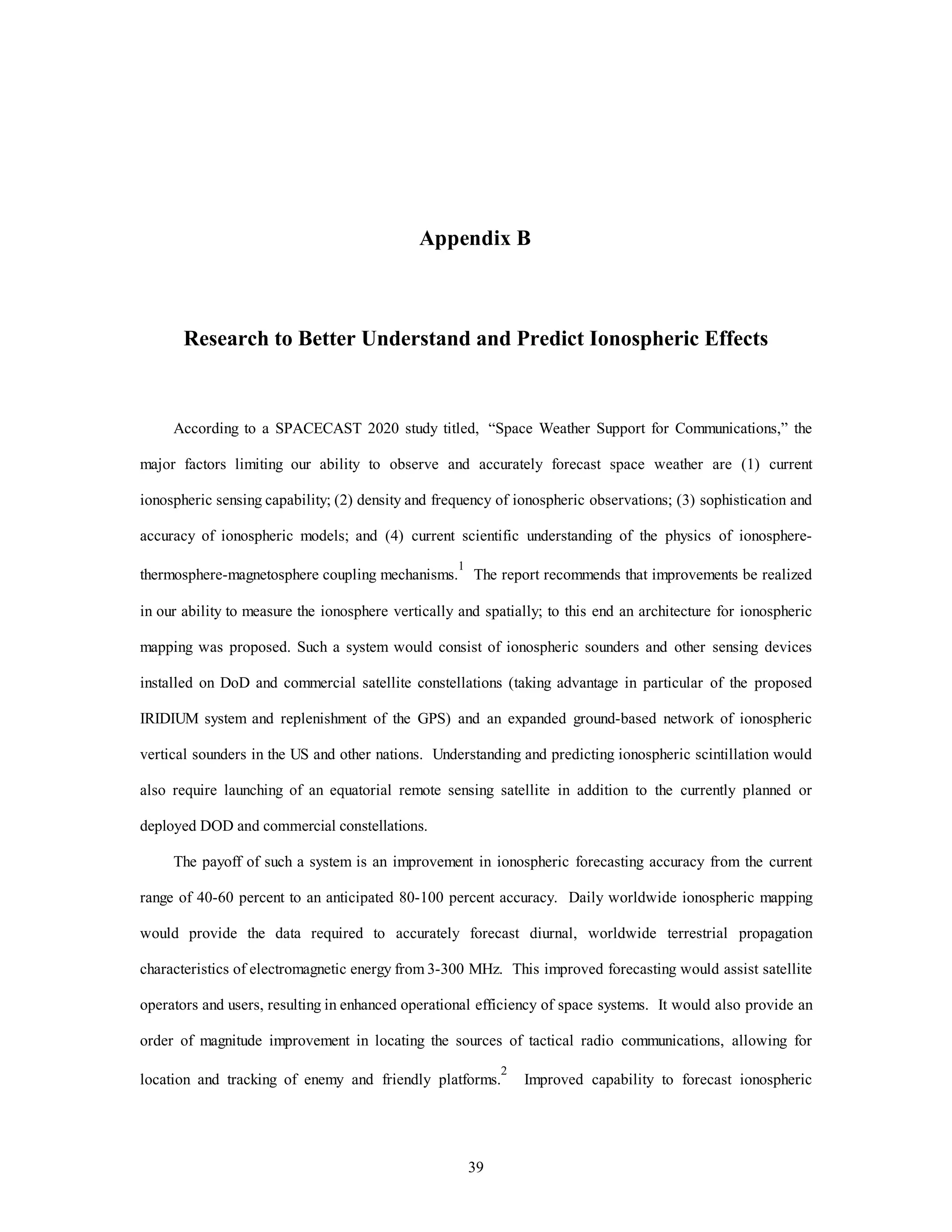 39
Appendix B
Research to Better Understand and Predict Ionospheric Effects
According to a SPACECAST 2020 study titled, “Space Weather Support for Communications,” the
major factors limiting our ability to observe and accurately forecast space weather are (1) current
ionospheric sensing capability; (2) density and frequency of ionospheric observations; (3) sophistication and
accuracy of ionospheric models; and (4) current scientific understanding of the physics of ionosphere-
thermosphere-magnetosphere coupling mechanisms.
1
The report recommends that improvements be realized
in our ability to measure the ionosphere vertically and spatially; to this end an architecture for ionospheric
mapping was proposed. Such a system would consist of ionospheric sounders and other sensing devices
installed on DoD and commercial satellite constellations (taking advantage in particular of the proposed
IRIDIUM system and replenishment of the GPS) and an expanded ground-based network of ionospheric
vertical sounders in the US and other nations. Understanding and predicting ionospheric scintillation would
also require launching of an equatorial remote sensing satellite in addition to the currently planned or
deployed DOD and commercial constellations.
The payoff of such a system is an improvement in ionospheric forecasting accuracy from the current
range of 40-60 percent to an anticipated 80-100 percent accuracy. Daily worldwide ionospheric mapping
would provide the data required to accurately forecast diurnal, worldwide terrestrial propagation
characteristics of electromagnetic energy from 3-300 MHz. This improved forecasting would assist satellite
operators and users, resulting in enhanced operational efficiency of space systems. It would also provide an
order of magnitude improvement in locating the sources of tactical radio communications, allowing for
location and tracking of enemy and friendly platforms.
2
Improved capability to forecast ionospheric
 