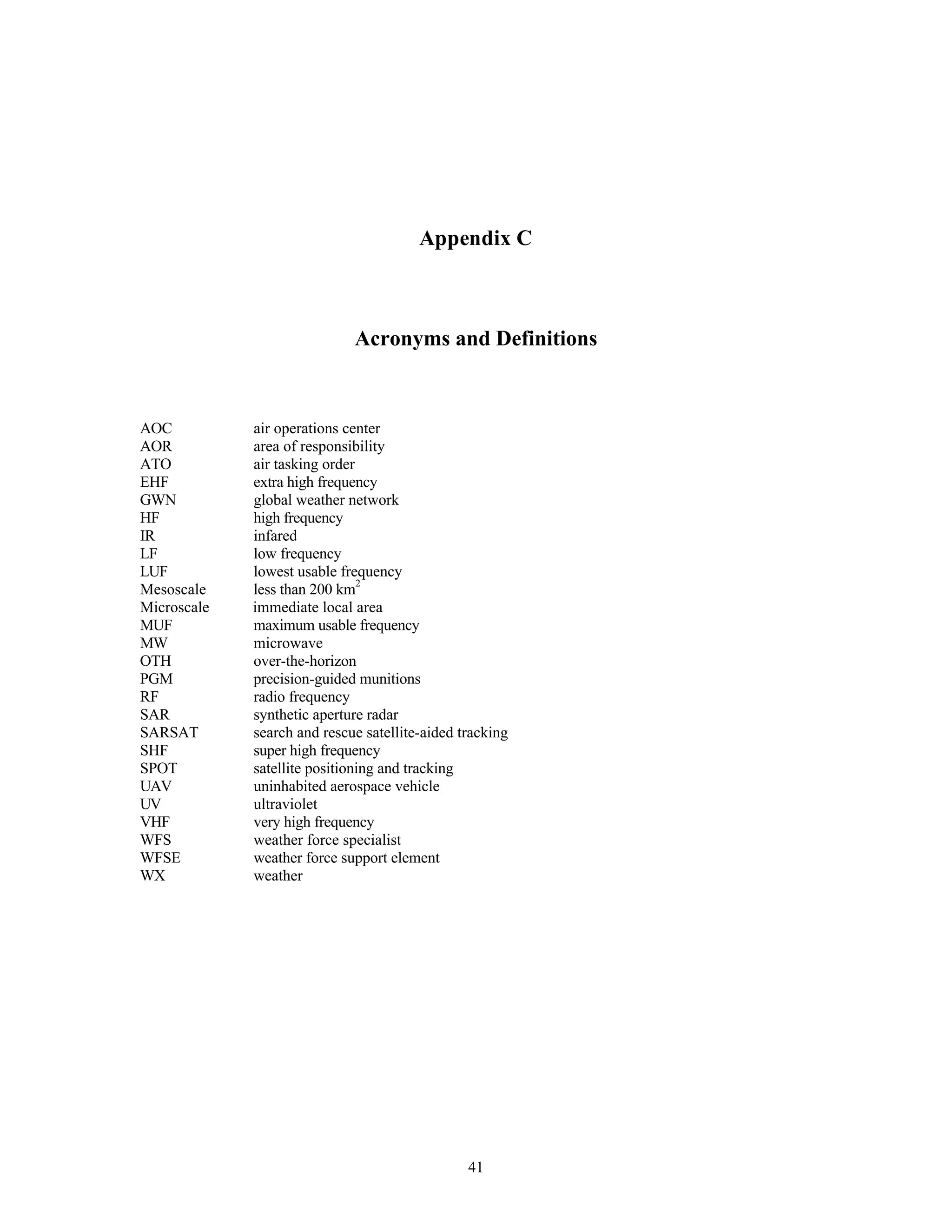 41
Appendix C
Acronyms and Definitions
AOC air operations center
AOR area of responsibility
ATO air tasking order
EHF extra high frequency
GWN global weather network
HF
IR
high frequency
infared
LF low frequency
LUF lowest usable frequency
Mesoscale less than 200 km2
Microscale immediate local area
MUF maximum usable frequency
MW
OTH
PGM
microwave
over-the-horizon
precision-guided munitions
RF radio frequency
SAR
SARSAT
synthetic aperture radar
search and rescue satellite-aided tracking
SHF
SPOT
super high frequency
satellite positioning and tracking
UAV
UV
uninhabited aerospace vehicle
ultraviolet
VHF very high frequency
WFS weather force specialist
WFSE weather force support element
WX weather
 