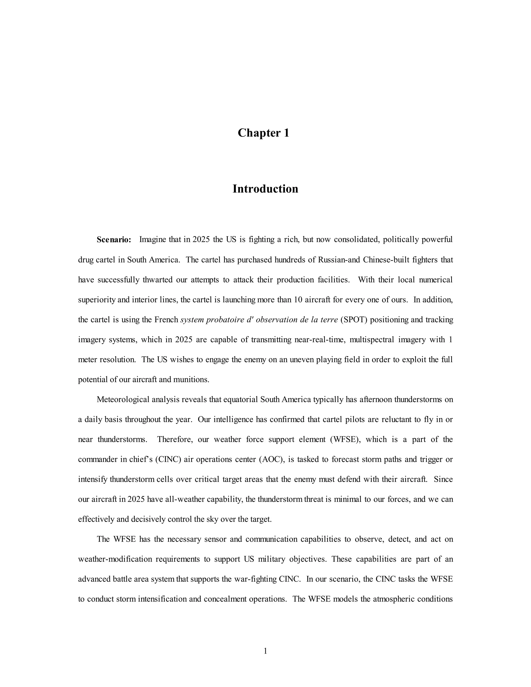 1
Chapter 1
Introduction
Scenario: Imagine that in 2025 the US is fighting a rich, but now consolidated, politically powerful
drug cartel in South America. The cartel has purchased hundreds of Russian-and Chinese-built fighters that
have successfully thwarted our attempts to attack their production facilities. With their local numerical
superiority and interior lines, the cartel is launching more than 10 aircraft for every one of ours. In addition,
the cartel is using the French system probatoire d' observation de la terre (SPOT) positioning and tracking
imagery systems, which in 2025 are capable of transmitting near-real-time, multispectral imagery with 1
meter resolution. The US wishes to engage the enemy on an uneven playing field in order to exploit the full
potential of our aircraft and munitions.
Meteorological analysis reveals that equatorial South America typically has afternoon thunderstorms on
a daily basis throughout the year. Our intelligence has confirmed that cartel pilots are reluctant to fly in or
near thunderstorms. Therefore, our weather force support element (WFSE), which is a part of the
commander in chief’s (CINC) air operations center (AOC), is tasked to forecast storm paths and trigger or
intensify thunderstorm cells over critical target areas that the enemy must defend with their aircraft. Since
our aircraft in 2025 have all-weather capability, the thunderstorm threat is minimal to our forces, and we can
effectively and decisively control the sky over the target.
The WFSE has the necessary sensor and communication capabilities to observe, detect, and act on
weather-modification requirements to support US military objectives. These capabilities are part of an
advanced battle area system that supports the war-fighting CINC. In our scenario, the CINC tasks the WFSE
to conduct storm intensification and concealment operations. The WFSE models the atmospheric conditions
 