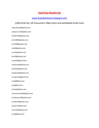 Usa Free Email List
www.leadsdatabases.blogspot.com
(USA Email list, UK Consumers, EBay Users and worldwide Email Lists)
anqunettam@yahoo.com
anqwan_britt@yahoo.com
anr021707@yahoo.com
anr11983@yahoo.com
anr1998@yahoo.com
anr20@yahoo.com
anr4m@yahoo.com
Anr5i0@yahoo.com
anray22@gmail.com
anrbarajas@yahoo.com
anrealty@yahoo.com
anrgranny@yahoo.com
anri.gendir@gmail.com
anri499@aol.com
anrig@aol.com
anrlaw@yahoo.com
anrmenchaca47@yahoo.com
anrobinson25@yahoo.com
anrojas55@yahoo.com
anrparrish@aol.com
anrrocks@yahoo.com
anrt2gt@aol.com
 