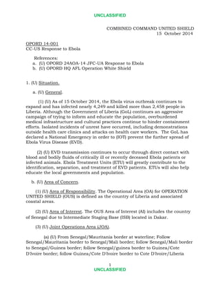 UNCLASSIFIED 
1 
UNCLASSIFIED 
COMBINED COMMAND UNITED SHIELD 
15 October 2014 
OPORD 14-001 
CC-US Response to Ebola 
References: 
a. (U) OPORD 24AOA-14 JFC-UA Response to Ebola 
b. (U) OPORD HQ AFL Operation White Shield 
1. (U) Situation. 
a. (U) General. 
(1) (U) As of 15 October 2014, the Ebola virus outbreak continues to expand and has infected nearly 4,249 and killed more than 2,458 people in Liberia. Although the Government of Liberia (GoL) continues an aggressive campaign of trying to inform and educate the population, overburdened medical infrastructure and cultural practices continue to hinder containment efforts. Isolated incidents of unrest have occurred, including demonstrations outside health care clinics and attacks on health care workers. The GoL has declared a National Emergency in order to (IOT) prevent the further spread of Ebola Virus Disease (EVD). 
(2) (U) EVD transmission continues to occur through direct contact with blood and bodily fluids of critically ill or recently deceased Ebola patients or infected animals. Ebola Treatment Units (ETU) will greatly contribute to the identification, separation, and treatment of EVD patients. ETUs will also help educate the local governments and population. 
b. (U) Area of Concern. 
(1) (U) Area of Responsibility. The Operational Area (OA) for OPERATION UNITED SHIELD (OUS) is defined as the country of Liberia and associated coastal areas. 
(2) (U) Area of Interest. The OUS Area of Interest (AI) includes the country of Senegal due to Intermediate Staging Base (ISB) located in Dakar. 
(3) (U) Joint Operations Area (JOA). 
(a) (U) From Senegal/Mauritania border at waterline; Follow 
Senegal/Mauritania border to Senegal/Mali border; follow Senegal/Mali border to Senegal/Guinea border; follow Senegal/guinea border to Guinea/Cote D'Ivoire border; follow Guinea/Cote D'Ivoire border to Cote D'Ivoire/Liberia  