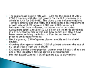    The real annual growth rate was 10.6% for the period of 2005-
    2009 (compare with the real growth for the U.S. economy as a
    whole at 1.4% for 2005-09). The video game industry employs
    120,000 directly and indirectly and experienced an employment
    growth rate of 8.6% between 2005 and 2009. Important
    subsectors include: software, hardware, and accessories.
    Consumers spent a total of $25.1 billion on the three combined
    in 2010.Recent trends in who and how games are played have
    been revolutionizing the industry. Four recent trends that
    present great opportunities:
   Mobile gaming: 55% of games play on mobile and handheld
    devices
   Growing older gamer market: 29% of gamers are over the age of
    50 (an increase from 9% in 1999)
   Changing gender demographics: women over 18 years of age are
    one of the industry’s fastest growing demographics
   Internet Based Gaming: 19% of gamers pay to play online
 