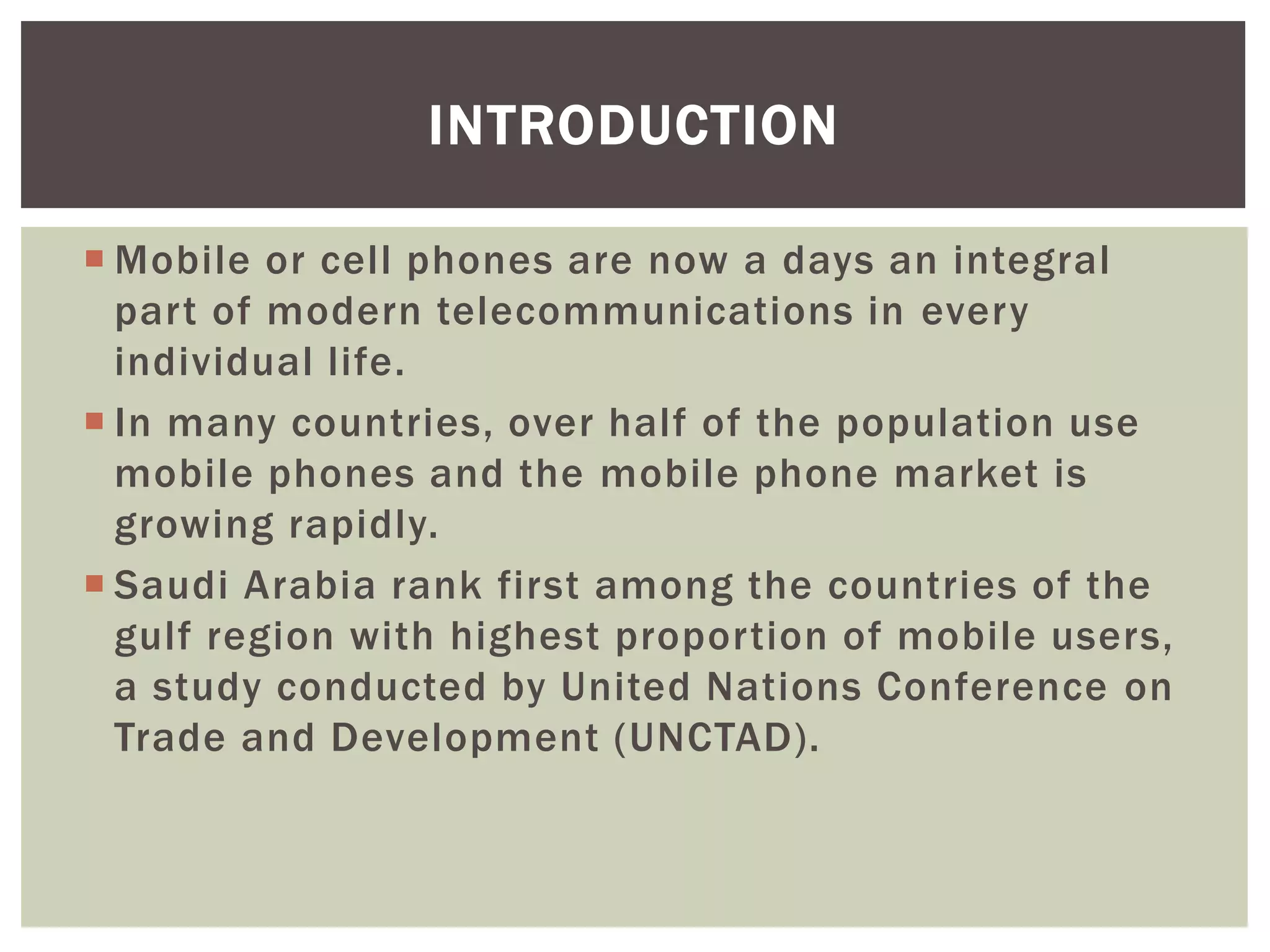  Mobile or cell phones are now a days an integral
part of modern telecommunications in every
individual life.
 In many countries, over half of the population use
mobile phones and the mobile phone market is
growing rapidly.
 Saudi Arabia rank first among the countries of the
gulf region with highest proportion of mobile users,
a study conducted by United Nations Conference on
Trade and Development (UNCTAD).
INTRODUCTION
 