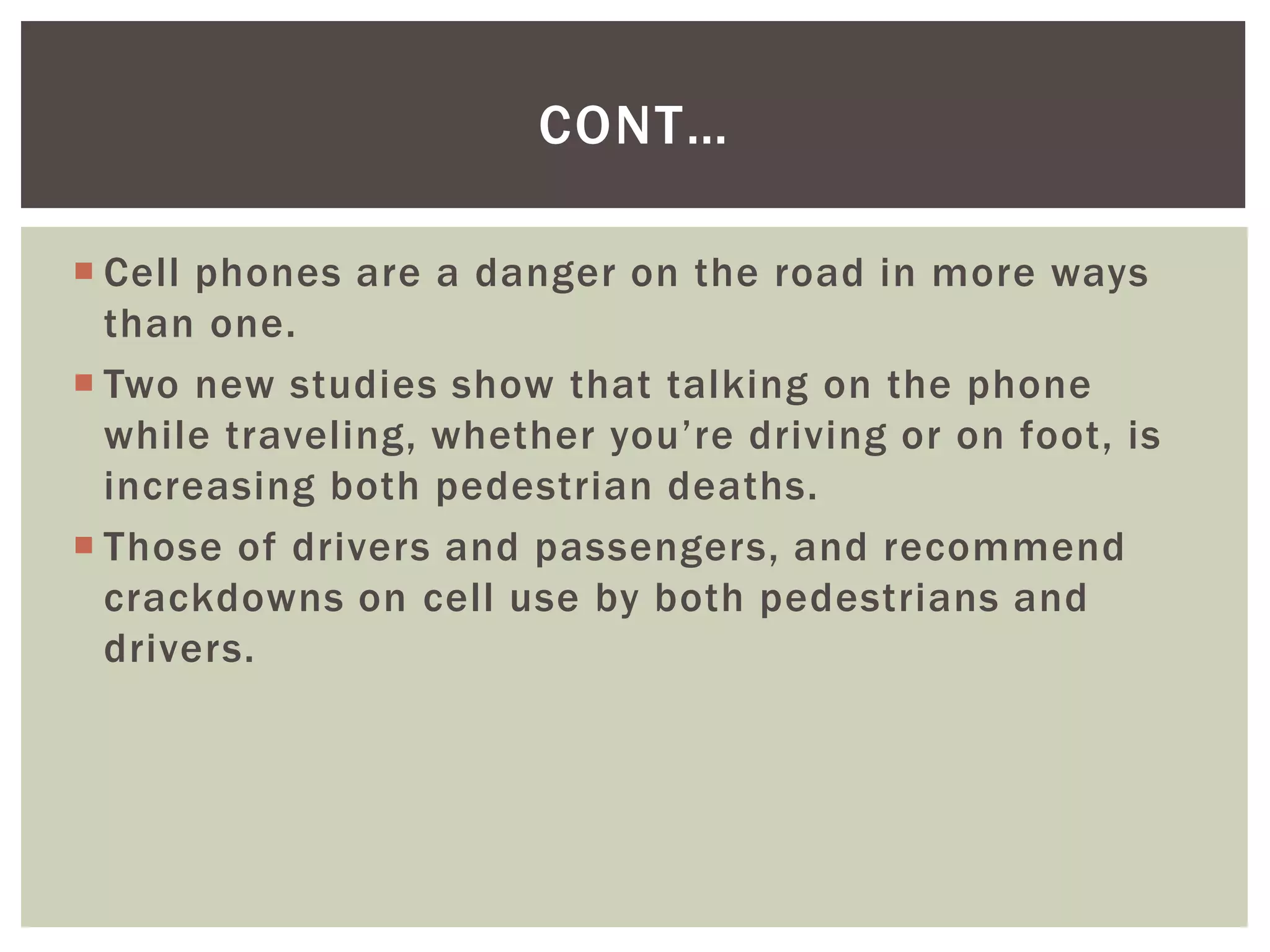 Cell phones are a danger on the road in more ways
than one.
 Two new studies show that talking on the phone
while traveling, whether you’re driving or on foot, is
increasing both pedestrian deaths.
 Those of drivers and passengers, and recommend
crackdowns on cell use by both pedestrians and
drivers.
CONT…
 