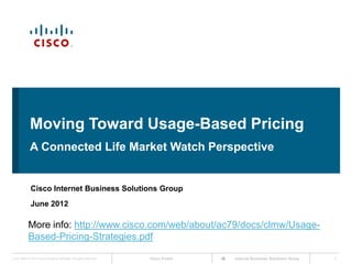 Moving Toward Usage-Based Pricing
             A Connected Life Market Watch Perspective


              Cisco Internet Business Solutions Group
              June 2012

            More info: http://www.cisco.com/web/about/ac79/docs/clmw/Usage-
            Based-Pricing-Strategies.pdf

Cisco IBSG © 2012 Cisco and/or its affiliates. All rights reserved.   Cisco Public   Internet Business Solutions Group   1
 