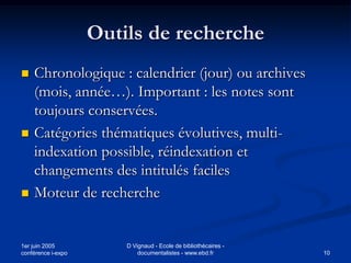 Outils de recherche
   Chronologique : calendrier (jour) ou archives
    (mois, année…). Important : les notes sont
    toujours conservées.
   Catégories thématiques évolutives, multi-
    indexation possible, réindexation et
    changements des intitulés faciles
   Moteur de recherche


1er juin 2005           D Vignaud - Ecole de bibliothécaires -
conférence i-expo           documentalistes - www.ebd.fr         10
 