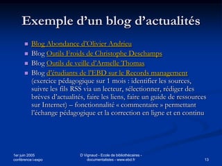 Exemple d’un blog d’actualités
         Blog Abondance d’Olivier Andrieu
         Blog Outils Froids de Christophe Deschamps
         Blog Outils de veille d’Armelle Thomas
         Blog d’étudiants de l’EBD sur le Records management
          (exercice pédagogique sur 1 mois : identifier les sources,
          suivre les fils RSS via un lecteur, sélectionner, rédiger des
          brèves d’actualités, faire les liens, faire un guide de ressources
          sur Internet) – fonctionnalité « commentaire » permettant
          l’échange pédagogique et la correction en ligne et en continu




1er juin 2005               D Vignaud - Ecole de bibliothécaires -
conférence i-expo               documentalistes - www.ebd.fr               13
 