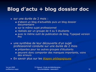 Blog d’actu + blog dossier doc
         sur une durée de 2 mois :
               d’abord un blog d’actualités puis un blog dossier
                documentaire
               sur le même sujet professionnel
               réalisés par un groupe de 4 ou 5 étudiants
               avec le même outil de publication de blog, Typepad version
                Pro

         une synthèse de leur découverte d’un sujet
          professionnel conduite sur une durée de 2 mois
               préparées pour les autres groupes d’étudiants
               peuvent donc comporter des manques importants, voire
                des erreurs
         En savoir plus sur les étapes pédagogiques


1er juin 2005                D Vignaud - Ecole de bibliothécaires -
conférence i-expo                documentalistes - www.ebd.fr           16
 