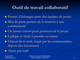 Outil de travail collaboratif
   Permet d’échanger entre des équipes de projet
   Mot de passe permet de le réserver à une
    communauté
   Ou laisser ouvert pour promouvoir le projet
   Ludique et facile à prendre en mains
   Chacun lit et écrit, réagit par les commentaires,
    dépose des documents
   Alerte par mail
1er juin 2005       D Vignaud - Ecole de bibliothécaires -
conférence i-expo       documentalistes - www.ebd.fr         18
 