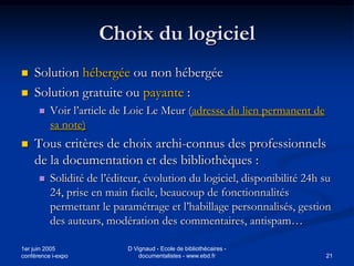 Choix du logiciel
   Solution hébergée ou non hébergée
   Solution gratuite ou payante :
         Voir l’article de Loic Le Meur (adresse du lien permanent de
          sa note)
   Tous critères de choix archi-connus des professionnels
    de la documentation et des bibliothèques :
         Solidité de l’éditeur, évolution du logiciel, disponibilité 24h su
          24, prise en main facile, beaucoup de fonctionnalités
          permettant le paramétrage et l’habillage personnalisés, gestion
          des auteurs, modération des commentaires, antispam…

1er juin 2005               D Vignaud - Ecole de bibliothécaires -
conférence i-expo               documentalistes - www.ebd.fr              21
 