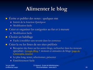 Alimenter le blog
   Écrire et publier des notes : quelques mn
         Intérêt de la fonction Quickpost
         Modification facile
   Créer et organiser les catégories au fur et à mesure
         Modification facile
   Choisir un habillage
         Facile à modifier sans revenir dans les contenus
   Créer la ou les listes de ses sites préférés
         Récupérer des listes sur les autres blogs, rechercher dans les moteurs
          spécialisés : Google Blog + moteurs et annuaires de blogs (page de
          Christophe Asselin)
         Le plus long, tester, sélectionner, présenter
         Enrichissement facile
1er juin 2005                   D Vignaud - Ecole de bibliothécaires -
conférence i-expo                   documentalistes - www.ebd.fr                   24
 
