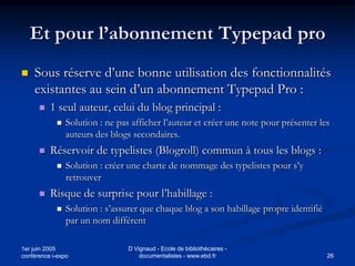 Et pour l’abonnement Typepad pro
   Sous réserve d’une bonne utilisation des fonctionnalités
    existantes au sein d’un abonnement Typepad Pro :
         1 seul auteur, celui du blog principal :
               Solution : ne pas afficher l’auteur et créer une note pour présenter les
                auteurs des blogs secondaires.
         Réservoir de typelistes (Blogroll) commun à tous les blogs :
               Solution : créer une charte de nommage des typelistes pour s’y
                retrouver
         Risque de surprise pour l’habillage :
               Solution : s’assurer que chaque blog a son habillage propre identifié
                par un nom différent

1er juin 2005                    D Vignaud - Ecole de bibliothécaires -
conférence i-expo                    documentalistes - www.ebd.fr                       26
 