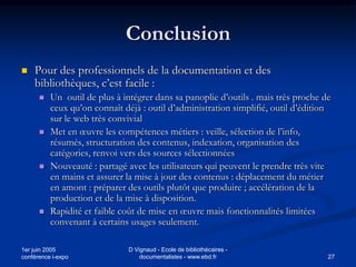 Conclusion
   Pour des professionnels de la documentation et des
    bibliothèques, c’est facile :
         Un outil de plus à intégrer dans sa panoplie d’outils . mais très proche de
          ceux qu’on connaît déjà : outil d’administration simplifié, outil d’édition
          sur le web très convivial
         Met en œuvre les compétences métiers : veille, sélection de l’info,
          résumés, structuration des contenus, indexation, organisation des
          catégories, renvoi vers des sources sélectionnées
         Nouveauté : partagé avec les utilisateurs qui peuvent le prendre très vite
          en mains et assurer la mise à jour des contenus : déplacement du métier
          en amont : préparer des outils plutôt que produire ; accélération de la
          production et de la mise à disposition.
         Rapidité et faible coût de mise en œuvre mais fonctionnalités limitées
          convenant à certains usages seulement.

1er juin 2005                 D Vignaud - Ecole de bibliothécaires -
conférence i-expo                 documentalistes - www.ebd.fr                      27
 